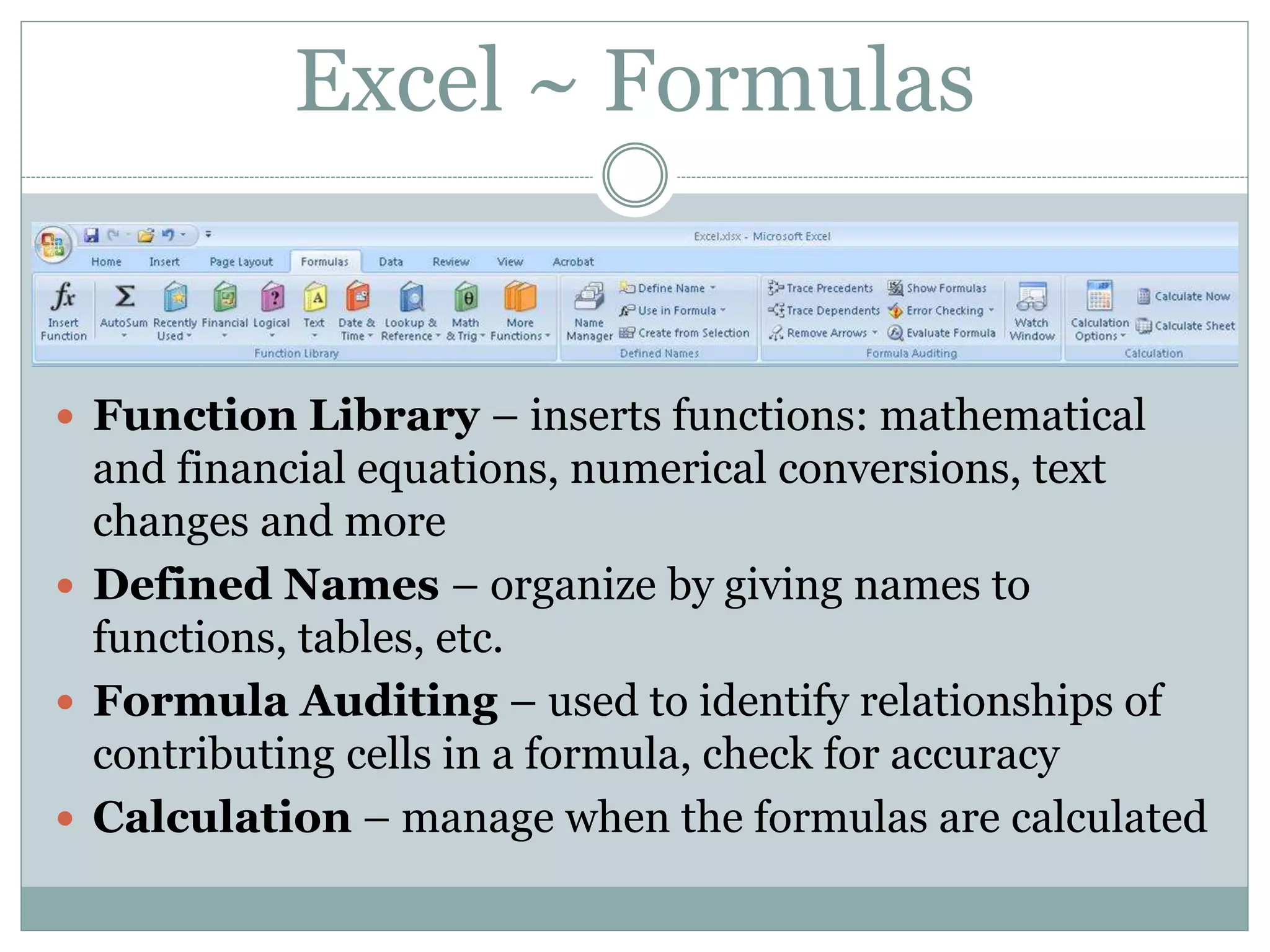 Excel ~ Formulas
 Function Library – inserts functions: mathematical
and financial equations, numerical conversions, text
changes and more
 Defined Names – organize by giving names to
functions, tables, etc.
 Formula Auditing – used to identify relationships of
contributing cells in a formula, check for accuracy
 Calculation – manage when the formulas are calculated
 