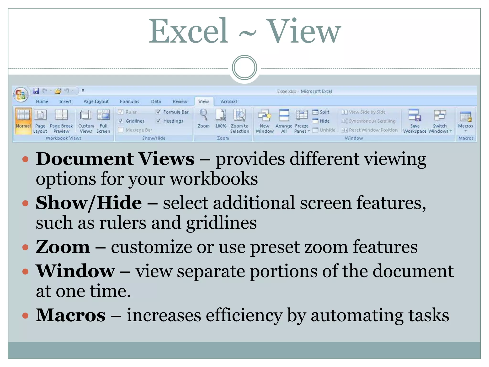 Excel ~ View
 Document Views – provides different viewing
options for your workbooks
 Show/Hide – select additional screen features,
such as rulers and gridlines
 Zoom – customize or use preset zoom features
 Window – view separate portions of the document
at one time.
 Macros – increases efficiency by automating tasks
 