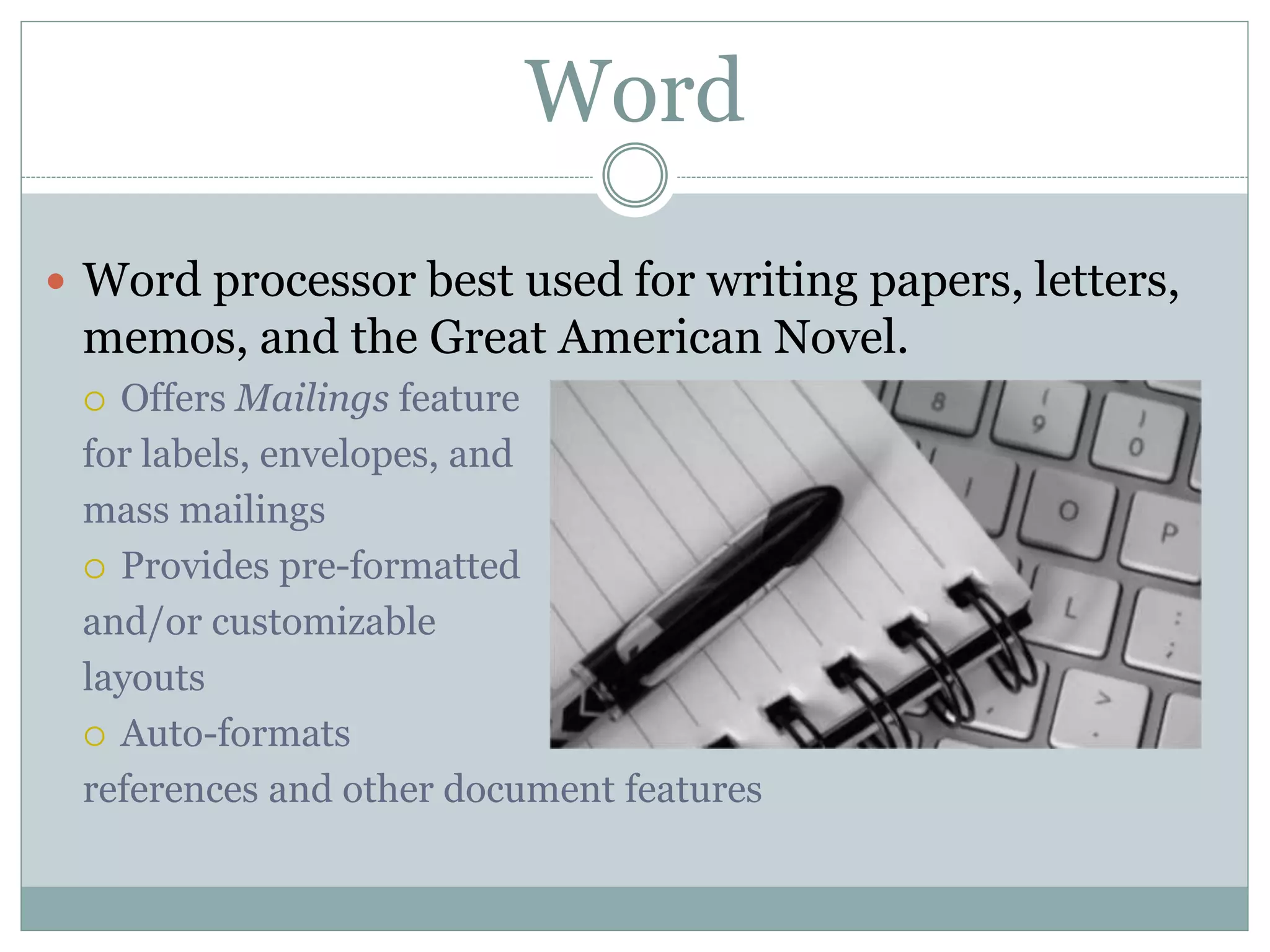 Word
 Word processor best used for writing papers, letters,
memos, and the Great American Novel.
 Offers Mailings feature
for labels, envelopes, and
mass mailings
 Provides pre-formatted
and/or customizable
layouts
 Auto-formats
references and other document features
 
