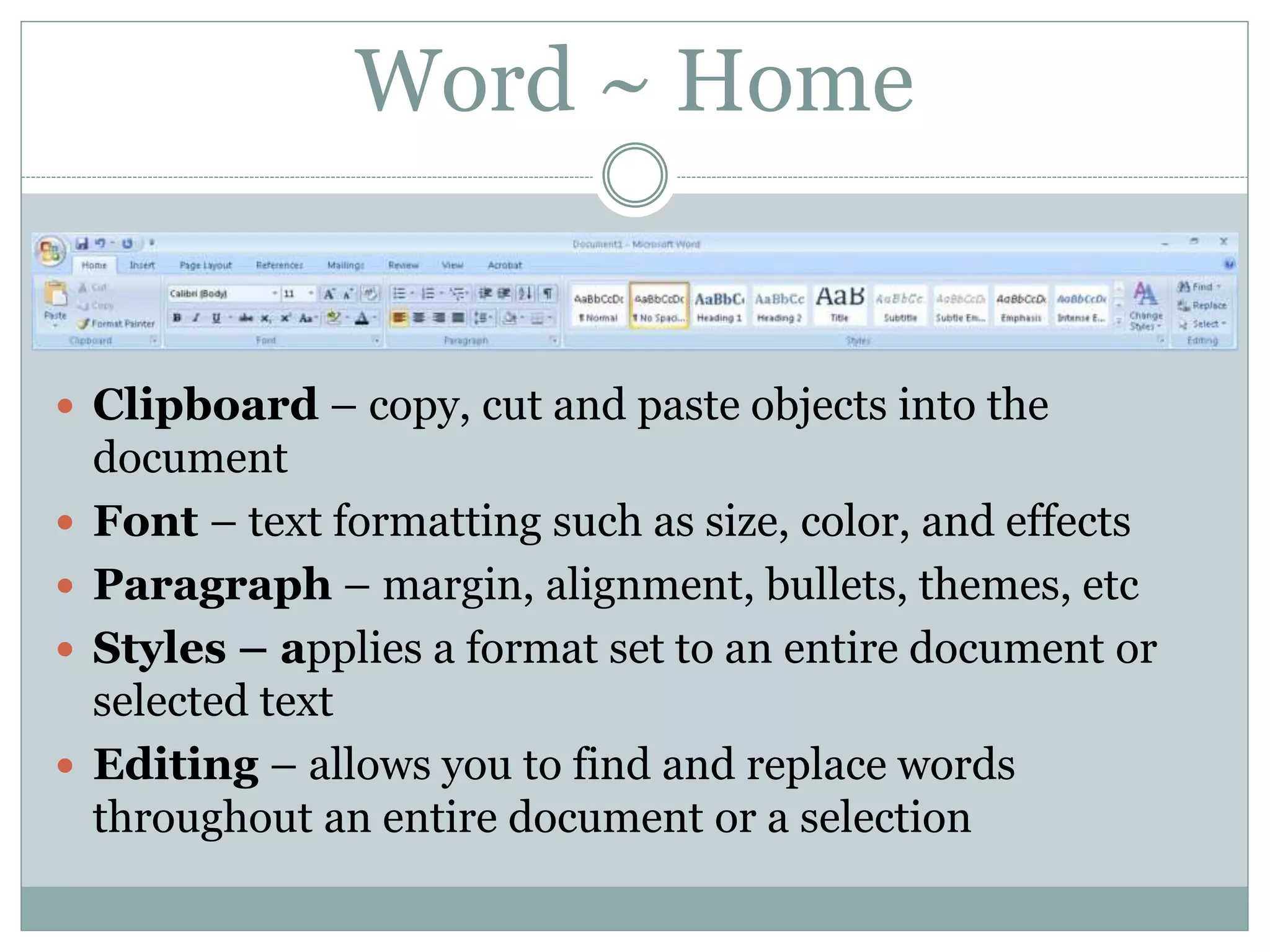 Word ~ Home
 Clipboard – copy, cut and paste objects into the
document
 Font – text formatting such as size, color, and effects
 Paragraph – margin, alignment, bullets, themes, etc
 Styles – applies a format set to an entire document or
selected text
 Editing – allows you to find and replace words
throughout an entire document or a selection
 
