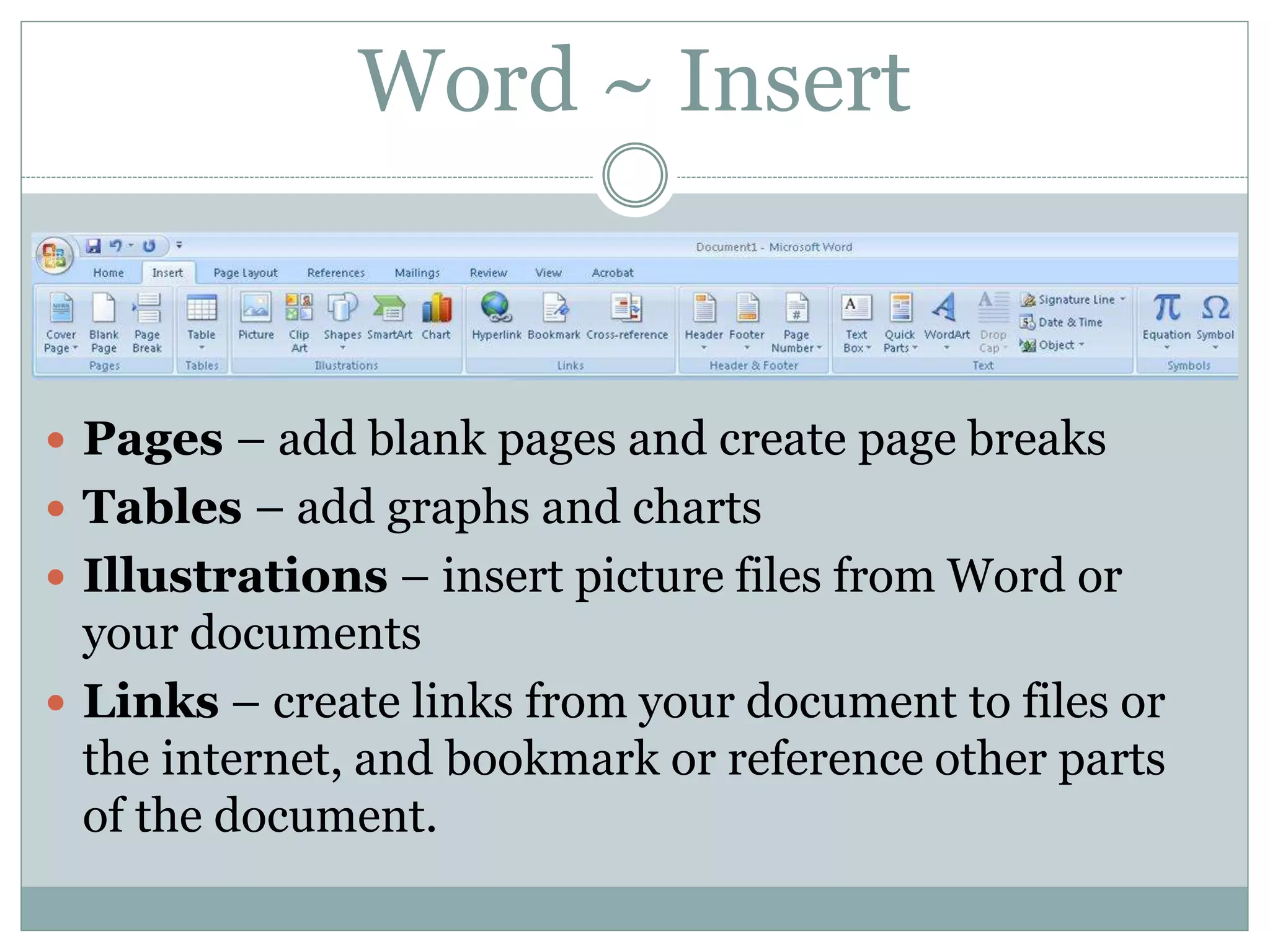 Word ~ Insert
 Pages – add blank pages and create page breaks
 Tables – add graphs and charts
 Illustrations – insert picture files from Word or
your documents
 Links – create links from your document to files or
the internet, and bookmark or reference other parts
of the document.
 