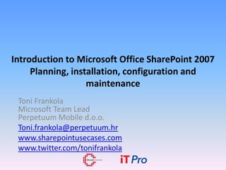 Introduction to Microsoft Office SharePoint 2007
     Planning, installation, configuration and
                   maintenance
 Toni Frankola
 Microsoft Team Lead
 Perpetuum Mobile d.o.o.
 Toni.frankola@perpetuum.hr
 www.sharepointusecases.com
 www.twitter.com/tonifrankola
 