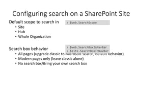 Configuring search on a SharePoint Site
Default scope to search in
• Site
• Hub
• Whole Organization
Search box behavior
• All pages (upgrade classic to Microsoft Search, default behavior)
• Modern pages only (leave classic alone)
• No search box/Bring your own search box
> $web.SearchBoxInNavBar
> $site.SearchBoxInNavBar
> $web.SearchScope
 