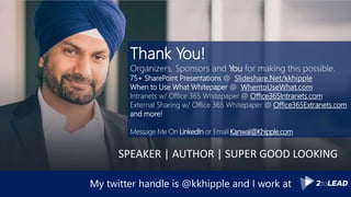 My twitter handle is @kkhipple and I work at
Thank You!
Organizers, Sponsors and You for making this possible.
75+ SharePoint Presentations @ Slideshare.Net/kkhipple
When to Use What Whitepaper @ WhentoUseWhat.com
Intranets w/ Office 365 Whitepaper @ Office365Intranets.com
External Sharing w/ Office 365 Whitepaper @ Office365Extranets.com
and more!
Message Me On LinkedIn or Email Kanwal@Khipple.com
SPEAKER | AUTHOR | SUPER GOOD LOOKING
 