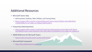 Additional Resources
▪ Microsoft Teams Help
▪ Administration, Desktop / Web / Mobile, and Training Videos
▪ https://support.office.com/en-us/article/Microsoft-Teams-Help-23156c0c-2c6e-49dd-8b7b-
7c564b76508c?ui=en-US&rs=en-US&ad=US&fromAR=1
▪ Frequently Asked Questions
▪ https://support.office.com/en-us/article/Frequently-asked-questions-about-Microsoft-Teams-
%E2%80%93-Admin-Help-05cbe533-2181-4e95-a4b0-52cd7695fafc?ui=en-US&rs=en-US&ad=US
▪ MSDN Reference for Microsoft Teams
▪ https://msdn.microsoft.com/en-us/microsoft-teams/
▪ Microsoft Bot Framework
▪ https://docs.botframework.com/en-us/
 