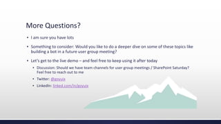 More Questions?
▪ I am sure you have lots
▪ Something to consider: Would you like to do a deeper dive on some of these topics like
building a bot in a future user group meeting?
▪ Let’s get to the live demo – and feel free to keep using it after today
▪ Discussion: Should we have team channels for user group meetings / SharePoint Saturday?
Feel free to reach out to me
▪ Twitter: @goyuix
▪ LinkedIn: linked.com/in/goyuix
 