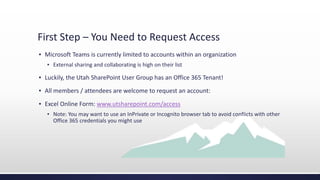 First Step – You Need to Request Access
▪ Microsoft Teams is currently limited to accounts within an organization
▪ External sharing and collaborating is high on their list
▪ Luckily, the Utah SharePoint User Group has an Office 365 Tenant!
▪ All members / attendees are welcome to request an account:
▪ Excel Online Form: www.utsharepoint.com/access
▪ Note: You may want to use an InPrivate or Incognito browser tab to avoid conflicts with other
Office 365 credentials you might use
 