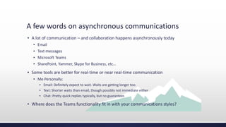 A few words on asynchronous communications
▪ A lot of communication – and collaboration happens asynchronously today
▪ Email
▪ Text messages
▪ Microsoft Teams
▪ SharePoint, Yammer, Skype for Business, etc…
▪ Some tools are better for real-time or near real-time communication
▪ Me Personally:
▪ Email: Definitely expect to wait. Waits are getting longer too.
▪ Text: Shorter waits than email, though possibly not immediate either
▪ Chat: Pretty quick replies typically, but no guarantees
▪ Where does the Teams functionality fit in with your communications styles?
 