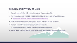 Security and Privacy of Data
▪ Teams is part of Office 365 – inherits much of the same benefits
▪ Tier C compliant: ISO 27001 & 27018, EUMC, SSAE16, SOC I & II, HIPAA, FERPA, etc.
▪ https://www.microsoft.com/en-us/trustcenter/compliance/
▪ Multi-factor authentication, encryption of data in transit as well as at rest
▪ Teams is currently restricted to organizational accounts
▪ Future enhancement is to allow sharing with external accounts too
▪ Special Note: The data resides in the data center region where you tenant is created
 