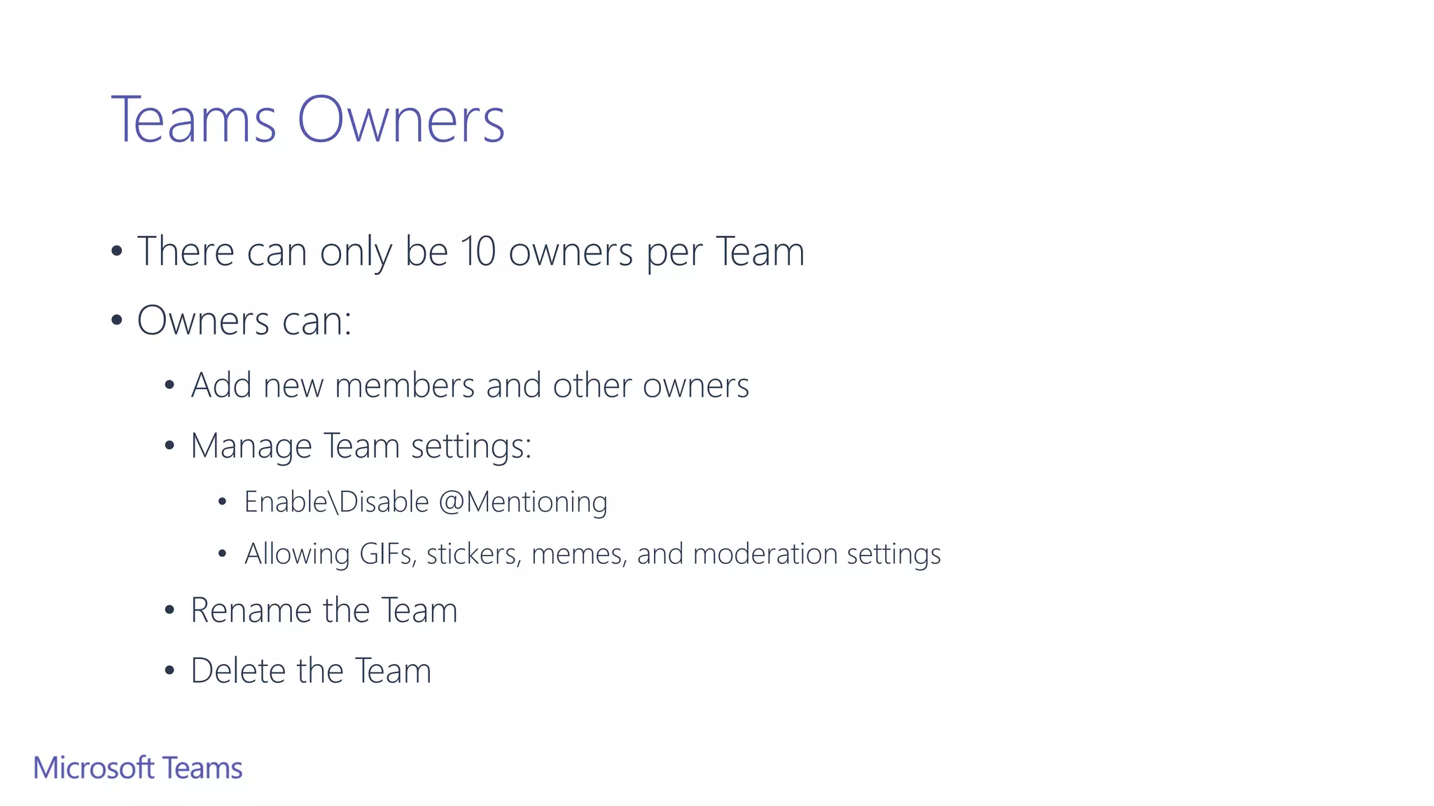 Teams Owners
• There can only be 10 owners per Team
• Owners can:
• Add new members and other owners
• Manage Team settings:
• EnableDisable @Mentioning
• Allowing GIFs, stickers, memes, and moderation settings
• Rename the Team
• Delete the Team
 