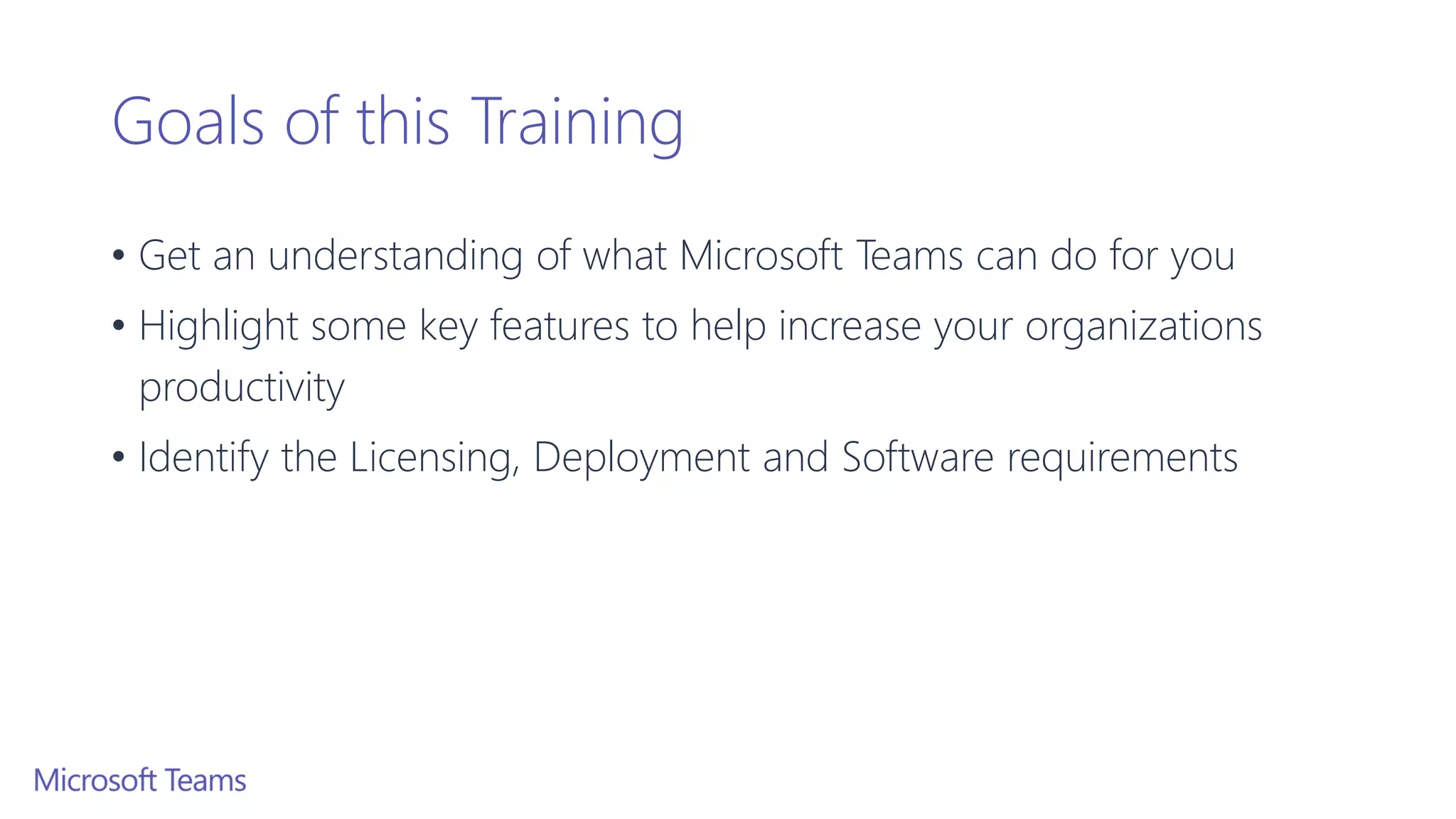 Goals of this Training
• Get an understanding of what Microsoft Teams can do for you
• Highlight some key features to help increase your organizations
productivity
• Identify the Licensing, Deployment and Software requirements
 