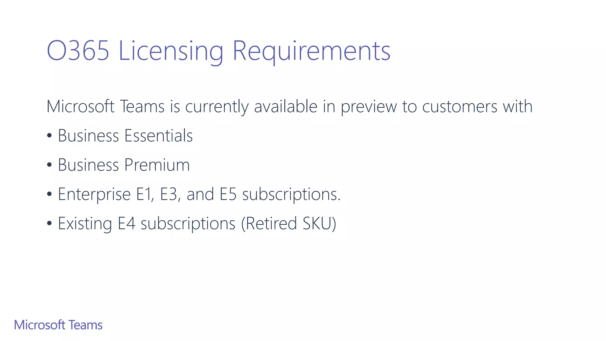 O365 Licensing Requirements
Microsoft Teams is currently available in preview to customers with
• Business Essentials
• Business Premium
• Enterprise E1, E3, and E5 subscriptions.
• Existing E4 subscriptions (Retired SKU)
 