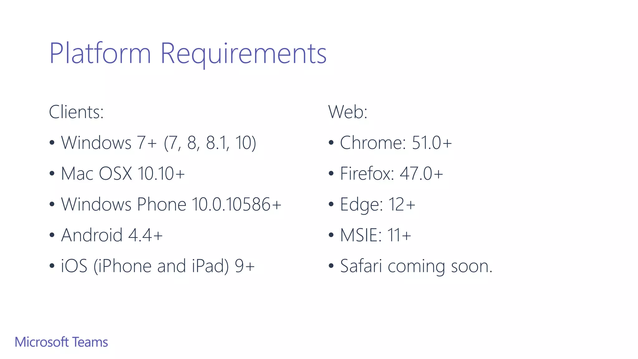 Platform Requirements
Clients:
• Windows 7+ (7, 8, 8.1, 10)
• Mac OSX 10.10+
• Windows Phone 10.0.10586+
• Android 4.4+
• iOS (iPhone and iPad) 9+
Web:
• Chrome: 51.0+
• Firefox: 47.0+
• Edge: 12+
• MSIE: 11+
• Safari coming soon.
 