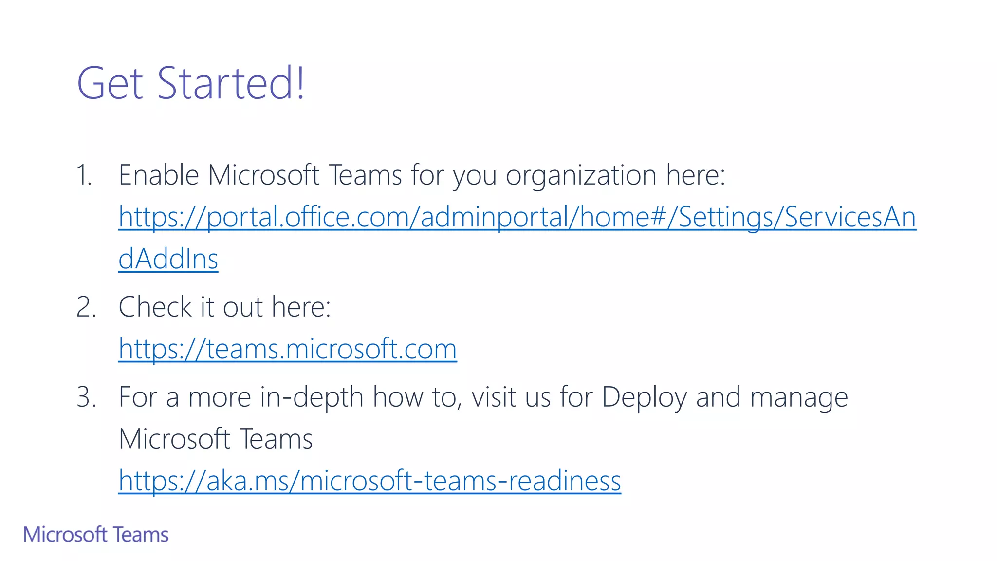 Get Started!
1. Enable Microsoft Teams for you organization here:
https://portal.office.com/adminportal/home#/Settings/ServicesAn
dAddIns
2. Check it out here:
https://teams.microsoft.com
3. For a more in-depth how to, visit us for Deploy and manage
Microsoft Teams
https://aka.ms/microsoft-teams-readiness
 
