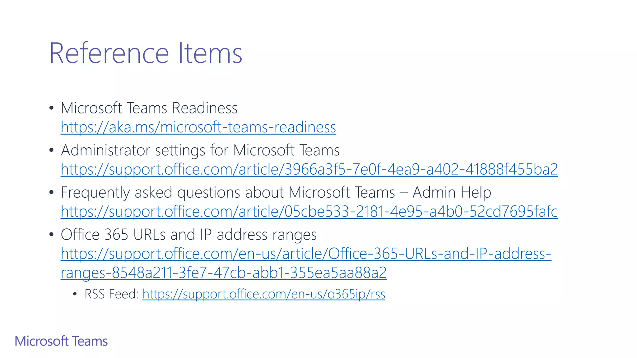 Reference Items
• Microsoft Teams Readiness
https://aka.ms/microsoft-teams-readiness
• Administrator settings for Microsoft Teams
https://support.office.com/article/3966a3f5-7e0f-4ea9-a402-41888f455ba2
• Frequently asked questions about Microsoft Teams – Admin Help
https://support.office.com/article/05cbe533-2181-4e95-a4b0-52cd7695fafc
• Office 365 URLs and IP address ranges
https://support.office.com/en-us/article/Office-365-URLs-and-IP-address-
ranges-8548a211-3fe7-47cb-abb1-355ea5aa88a2
• RSS Feed: https://support.office.com/en-us/o365ip/rss
 