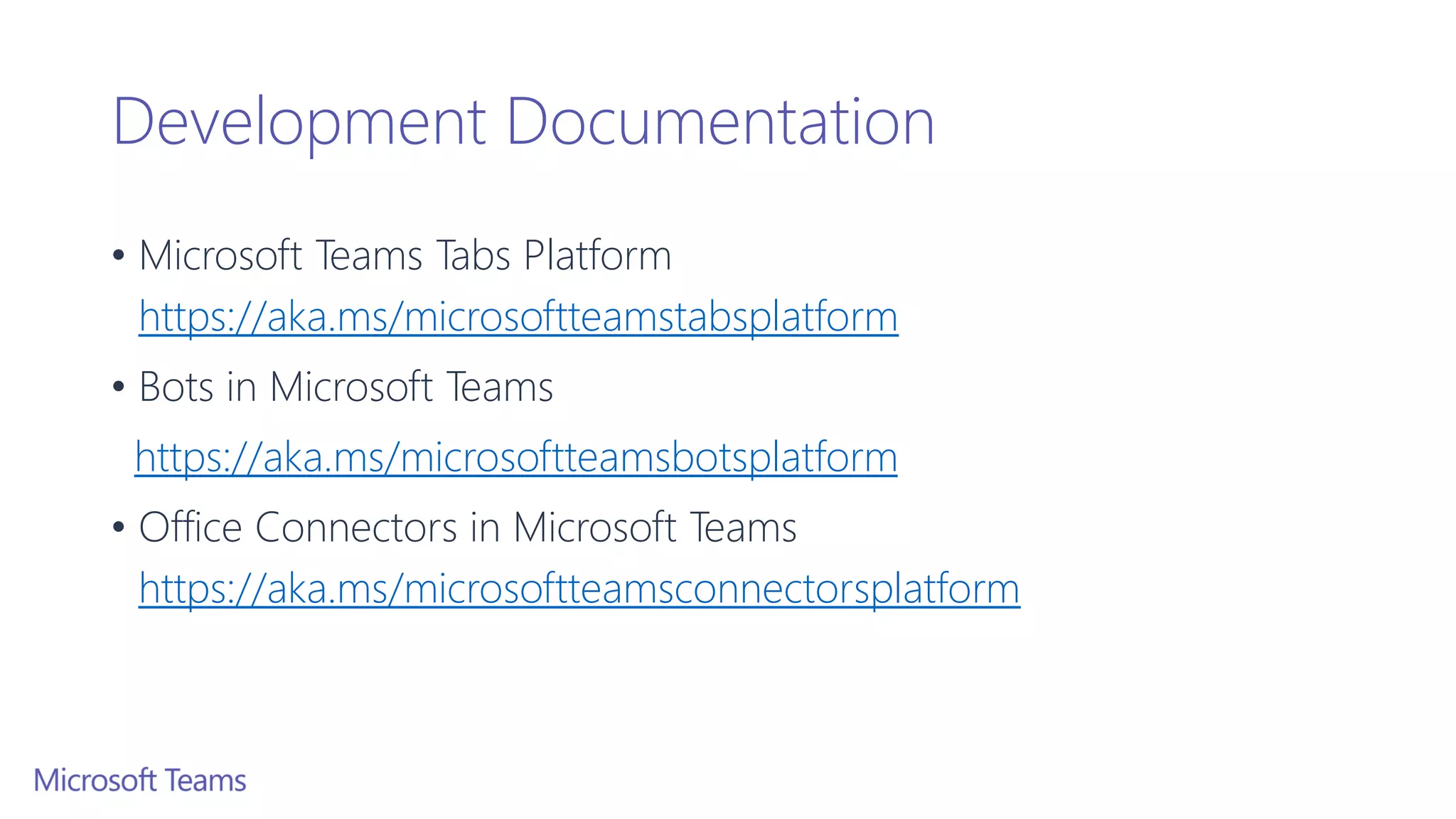 Development Documentation
• Microsoft Teams Tabs Platform
https://aka.ms/microsoftteamstabsplatform
• Bots in Microsoft Teams
https://aka.ms/microsoftteamsbotsplatform
• Office Connectors in Microsoft Teams
https://aka.ms/microsoftteamsconnectorsplatform
 