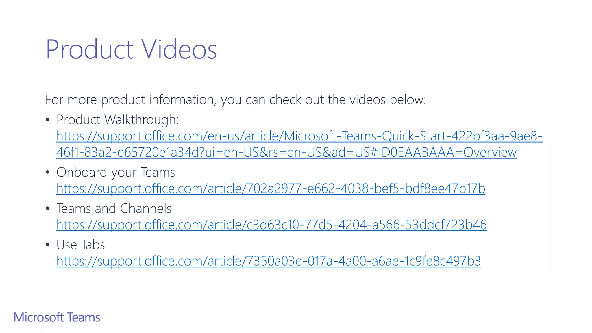 Product Videos
For more product information, you can check out the videos below:
• Product Walkthrough:
https://support.office.com/en-us/article/Microsoft-Teams-Quick-Start-422bf3aa-9ae8-
46f1-83a2-e65720e1a34d?ui=en-US&rs=en-US&ad=US#ID0EAABAAA=Overview
• Onboard your Teams
https://support.office.com/article/702a2977-e662-4038-bef5-bdf8ee47b17b
• Teams and Channels
https://support.office.com/article/c3d63c10-77d5-4204-a566-53ddcf723b46
• Use Tabs
https://support.office.com/article/7350a03e-017a-4a00-a6ae-1c9fe8c497b3
 