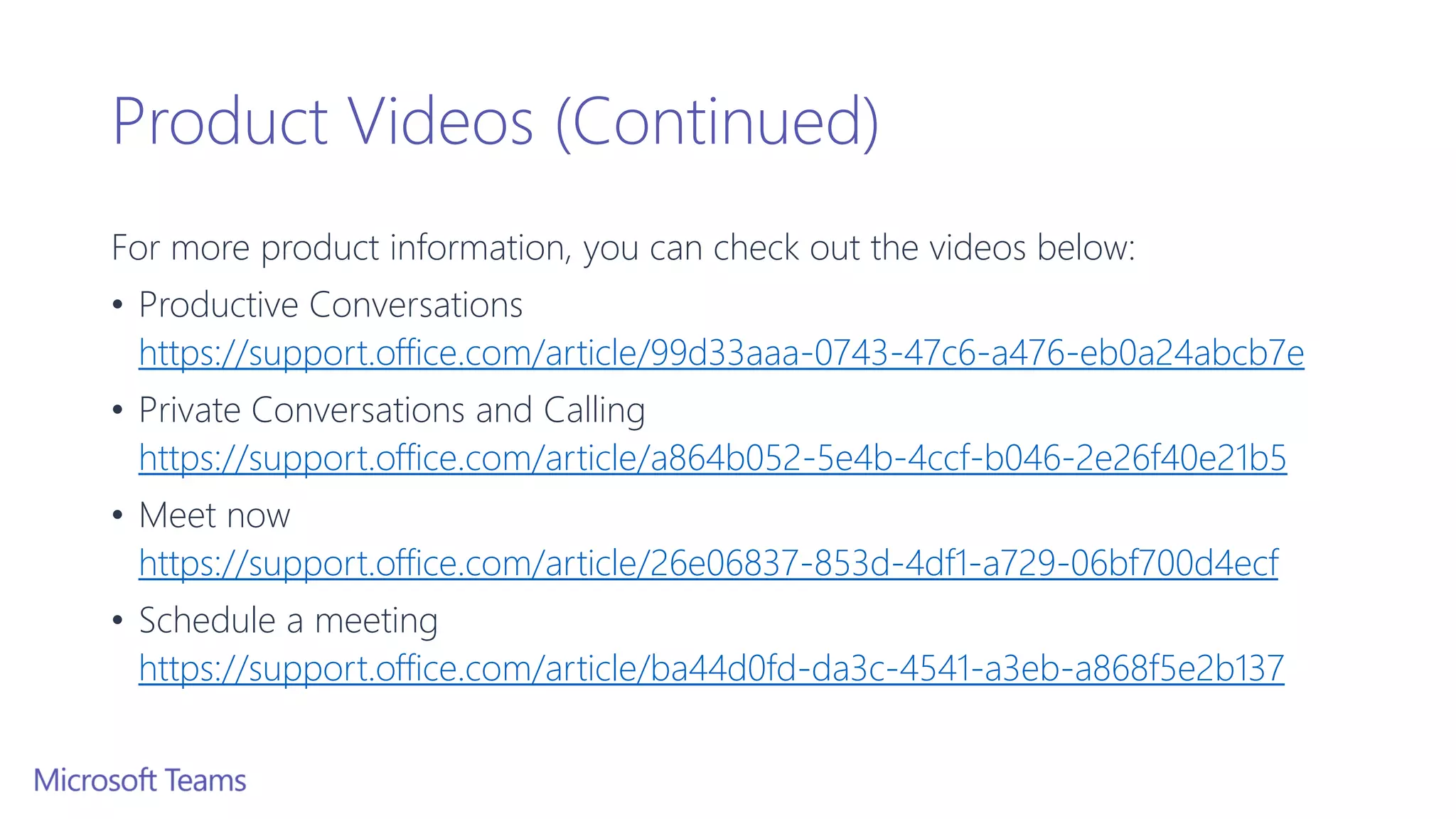 Product Videos (Continued)
For more product information, you can check out the videos below:
• Productive Conversations
https://support.office.com/article/99d33aaa-0743-47c6-a476-eb0a24abcb7e
• Private Conversations and Calling
https://support.office.com/article/a864b052-5e4b-4ccf-b046-2e26f40e21b5
• Meet now
https://support.office.com/article/26e06837-853d-4df1-a729-06bf700d4ecf
• Schedule a meeting
https://support.office.com/article/ba44d0fd-da3c-4541-a3eb-a868f5e2b137
 