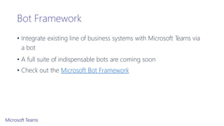 Bot Framework
• Integrate existing line of business systems with Microsoft Teams via
a bot
• A full suite of indispensable bots are coming soon
• Check out the Microsoft Bot Framework
 