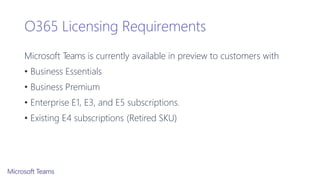 O365 Licensing Requirements
Microsoft Teams is currently available in preview to customers with
• Business Essentials
• Business Premium
• Enterprise E1, E3, and E5 subscriptions.
• Existing E4 subscriptions (Retired SKU)
 