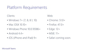 Platform Requirements
Clients:
• Windows 7+ (7, 8, 8.1, 10)
• Mac OSX 10.10+
• Windows Phone 10.0.10586+
• Android 4.4+
• iOS (iPhone and iPad) 9+
Web:
• Chrome: 51.0+
• Firefox: 47.0+
• Edge: 12+
• MSIE: 11+
• Safari coming soon.
 