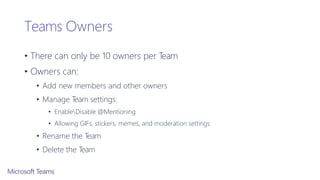 Teams Owners
• There can only be 10 owners per Team
• Owners can:
• Add new members and other owners
• Manage Team settings:
• EnableDisable @Mentioning
• Allowing GIFs, stickers, memes, and moderation settings
• Rename the Team
• Delete the Team
 