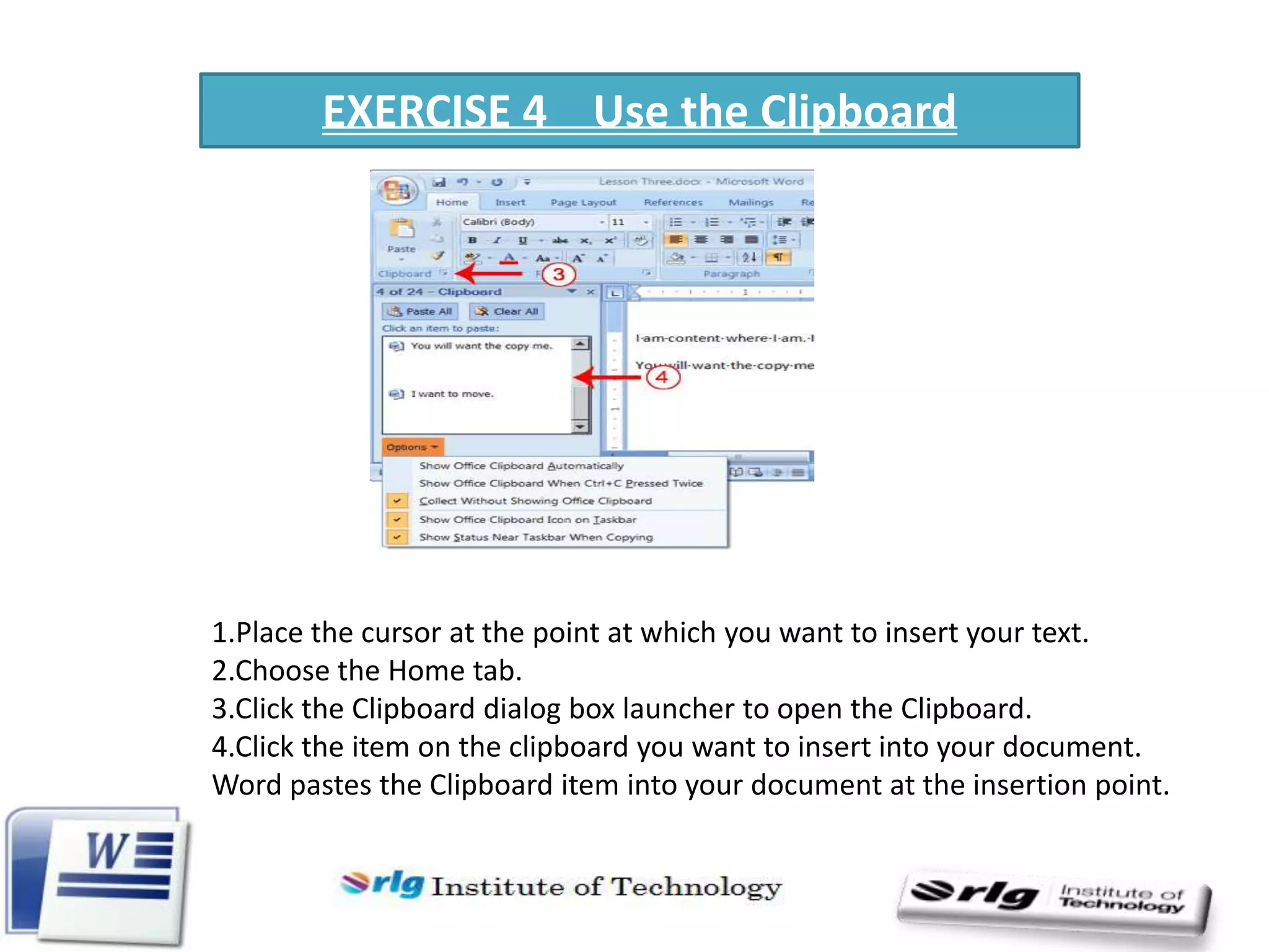 EXERCISE 4 Use the Clipboard

1.Place the cursor at the point at which you want to insert your text.
2.Choose the Home tab.
3.Click the Clipboard dialog box launcher to open the Clipboard.
4.Click the item on the clipboard you want to insert into your document.
Word pastes the Clipboard item into your document at the insertion point.

 