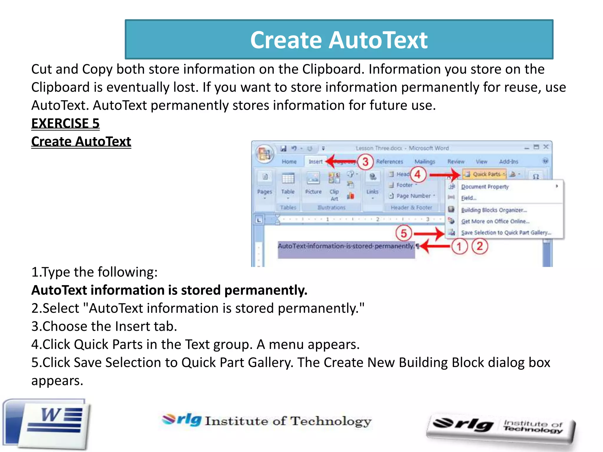 Create AutoText
Cut and Copy both store information on the Clipboard. Information you store on the
Clipboard is eventually lost. If you want to store information permanently for reuse, use
AutoText. AutoText permanently stores information for future use.
EXERCISE 5
Create AutoText

1.Type the following:
AutoText information is stored permanently.
2.Select "AutoText information is stored permanently."
3.Choose the Insert tab.
4.Click Quick Parts in the Text group. A menu appears.
5.Click Save Selection to Quick Part Gallery. The Create New Building Block dialog box
appears.

 