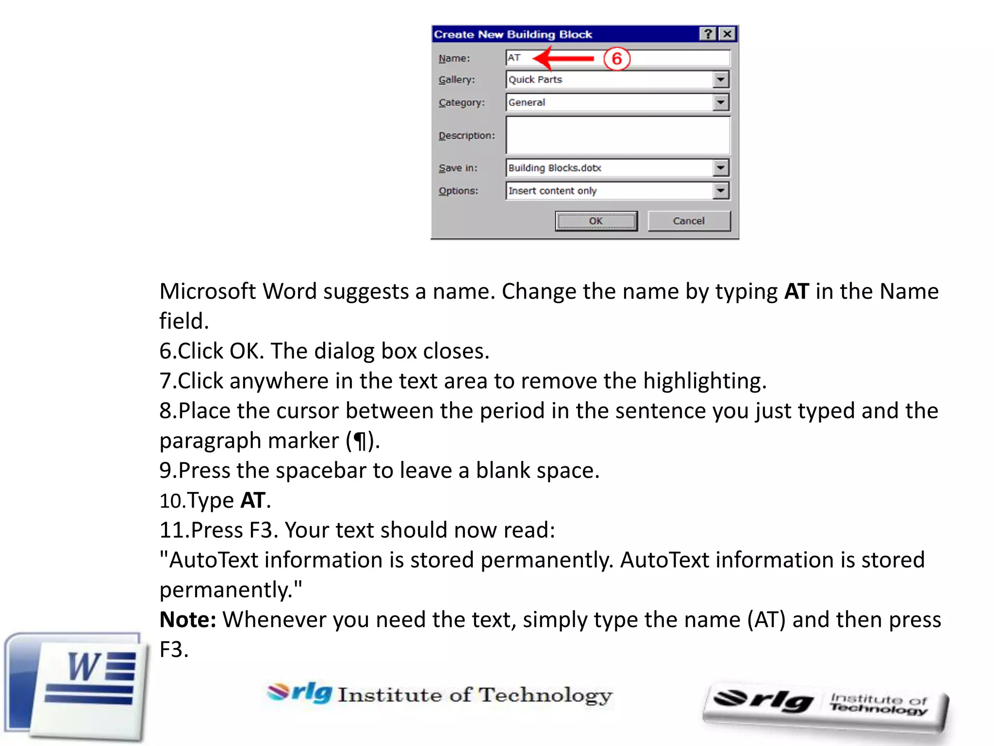 Microsoft Word suggests a name. Change the name by typing AT in the Name
field.
6.Click OK. The dialog box closes.
7.Click anywhere in the text area to remove the highlighting.
8.Place the cursor between the period in the sentence you just typed and the
paragraph marker (¶).
9.Press the spacebar to leave a blank space.
10.Type AT.
11.Press F3. Your text should now read:
"AutoText information is stored permanently. AutoText information is stored
permanently."
Note: Whenever you need the text, simply type the name (AT) and then press
F3.

 