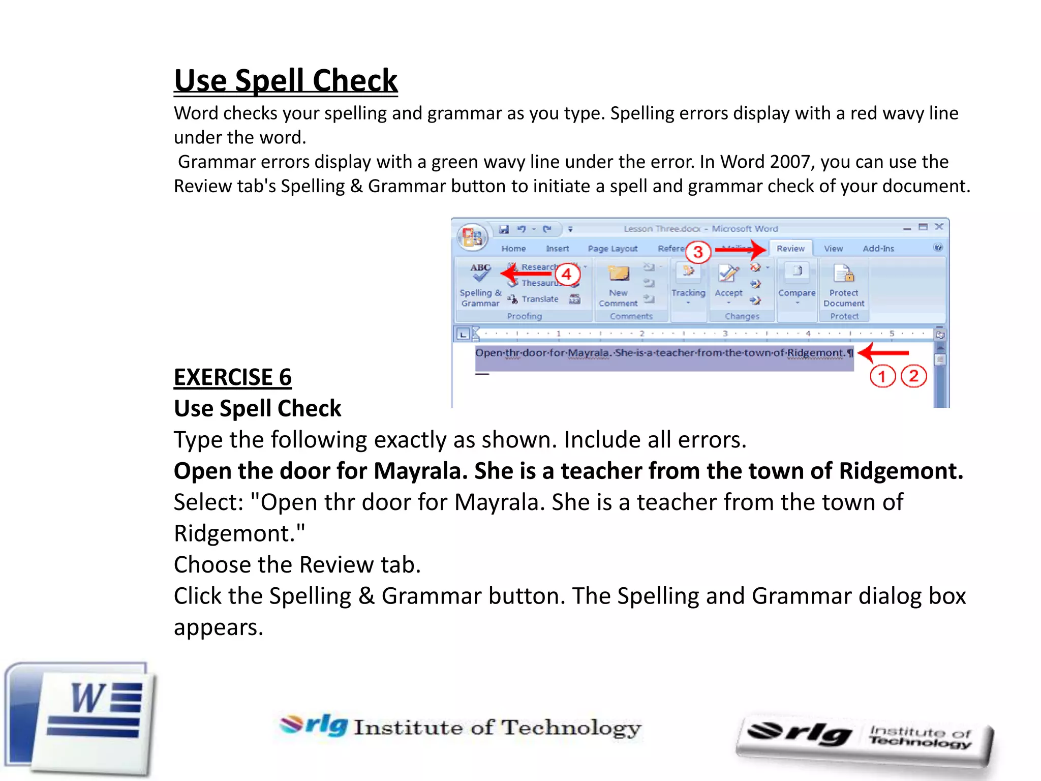 Use Spell Check
Word checks your spelling and grammar as you type. Spelling errors display with a red wavy line
under the word.
Grammar errors display with a green wavy line under the error. In Word 2007, you can use the
Review tab's Spelling & Grammar button to initiate a spell and grammar check of your document.

EXERCISE 6
Use Spell Check
Type the following exactly as shown. Include all errors.
Open the door for Mayrala. She is a teacher from the town of Ridgemont.
Select: "Open thr door for Mayrala. She is a teacher from the town of
Ridgemont."
Choose the Review tab.
Click the Spelling & Grammar button. The Spelling and Grammar dialog box
appears.

 