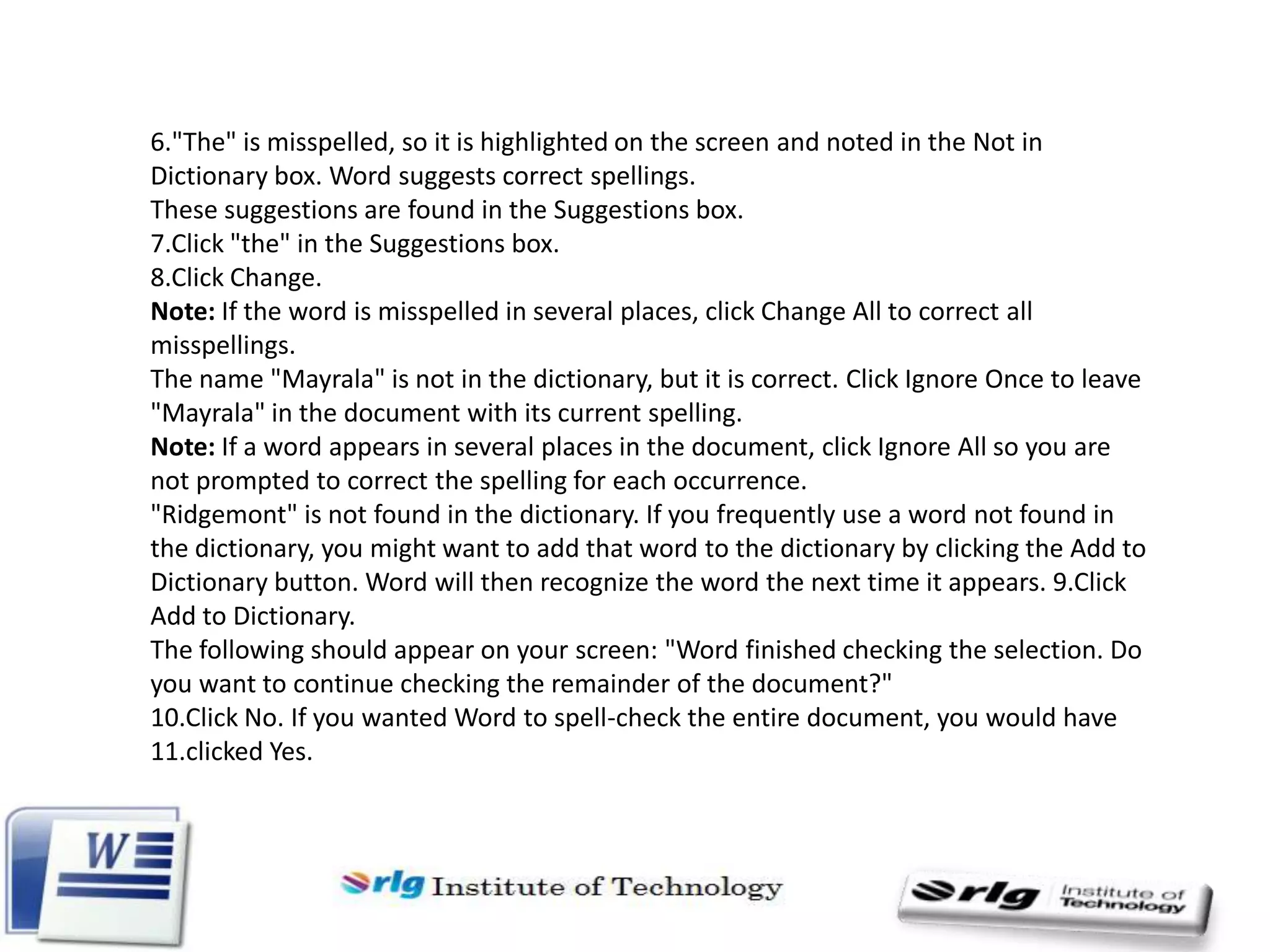 6."The" is misspelled, so it is highlighted on the screen and noted in the Not in
Dictionary box. Word suggests correct spellings.
These suggestions are found in the Suggestions box.
7.Click "the" in the Suggestions box.
8.Click Change.
Note: If the word is misspelled in several places, click Change All to correct all
misspellings.
The name "Mayrala" is not in the dictionary, but it is correct. Click Ignore Once to leave
"Mayrala" in the document with its current spelling.
Note: If a word appears in several places in the document, click Ignore All so you are
not prompted to correct the spelling for each occurrence.
"Ridgemont" is not found in the dictionary. If you frequently use a word not found in
the dictionary, you might want to add that word to the dictionary by clicking the Add to
Dictionary button. Word will then recognize the word the next time it appears. 9.Click
Add to Dictionary.
The following should appear on your screen: "Word finished checking the selection. Do
you want to continue checking the remainder of the document?"
10.Click No. If you wanted Word to spell-check the entire document, you would have
11.clicked Yes.

 