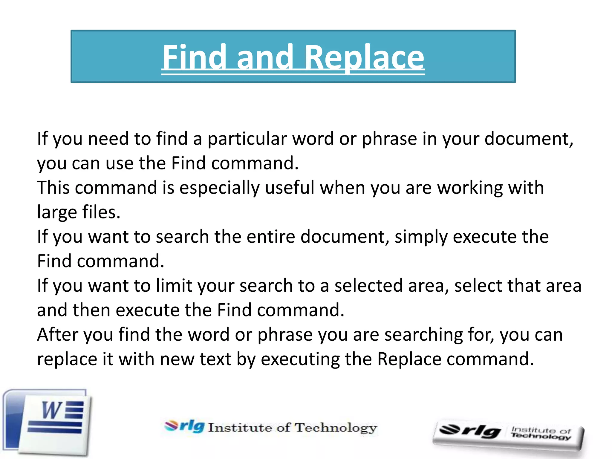 Find and Replace
If you need to find a particular word or phrase in your document,
you can use the Find command.
This command is especially useful when you are working with
large files.
If you want to search the entire document, simply execute the
Find command.
If you want to limit your search to a selected area, select that area
and then execute the Find command.
After you find the word or phrase you are searching for, you can
replace it with new text by executing the Replace command.

 
