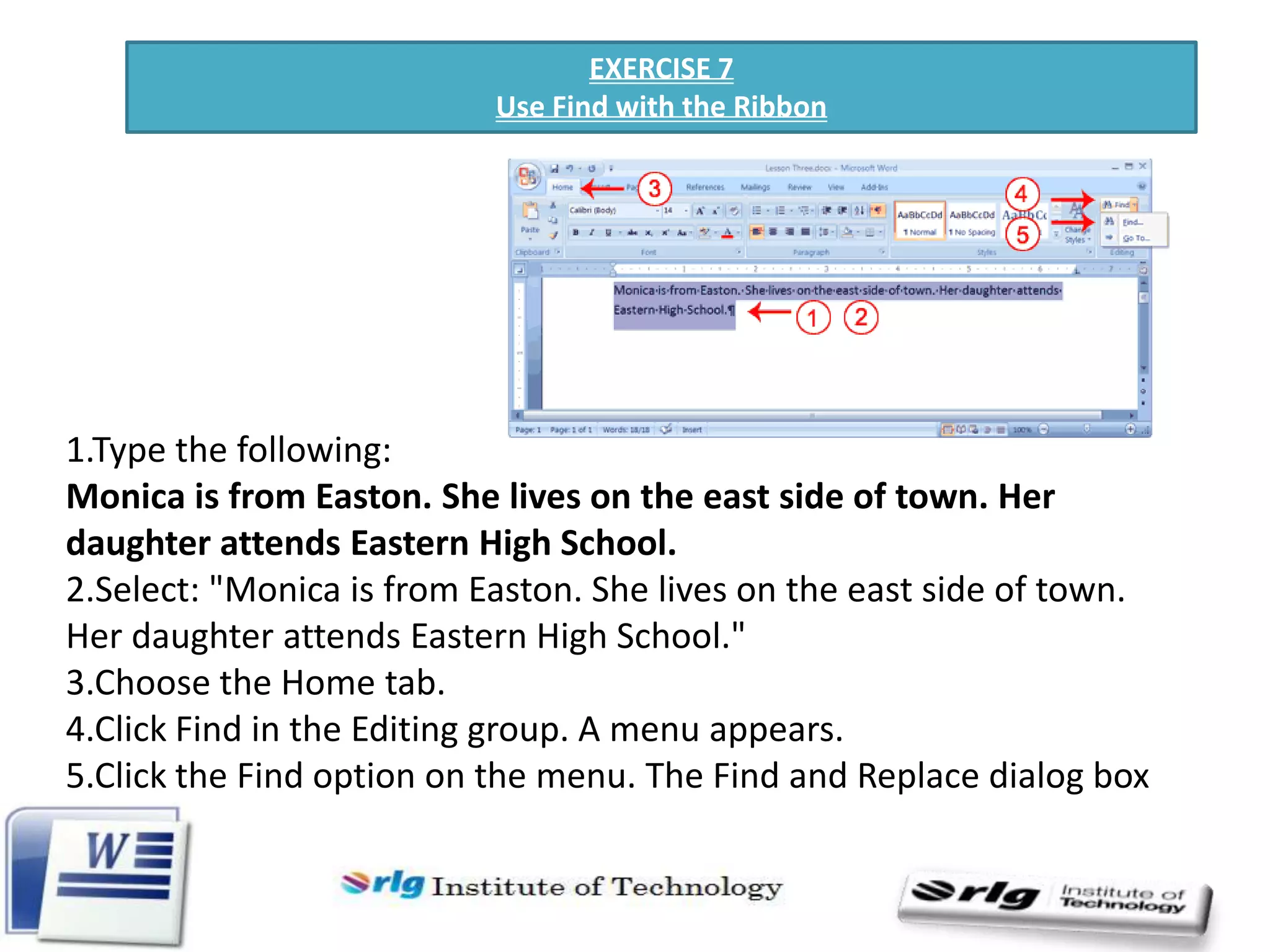 EXERCISE 7
Use Find with the Ribbon

1.Type the following:
Monica is from Easton. She lives on the east side of town. Her
daughter attends Eastern High School.
2.Select: "Monica is from Easton. She lives on the east side of town.
Her daughter attends Eastern High School."
3.Choose the Home tab.
4.Click Find in the Editing group. A menu appears.
5.Click the Find option on the menu. The Find and Replace dialog box
appears.

 