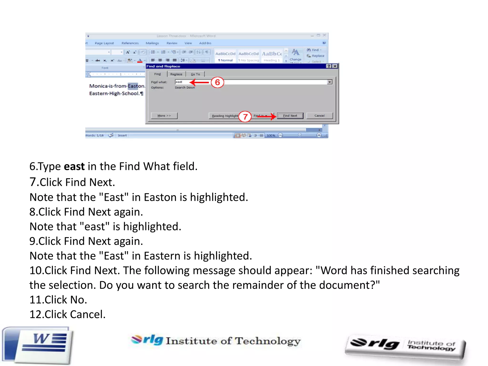 6.Type east in the Find What field.
7.Click Find Next.
Note that the "East" in Easton is highlighted.
8.Click Find Next again.
Note that "east" is highlighted.
9.Click Find Next again.
Note that the "East" in Eastern is highlighted.
10.Click Find Next. The following message should appear: "Word has finished searching
the selection. Do you want to search the remainder of the document?"
11.Click No.
12.Click Cancel.

 