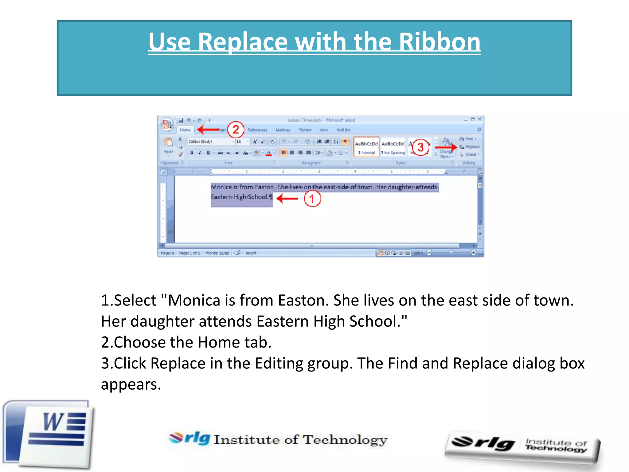 Use Replace with the Ribbon

1.Select "Monica is from Easton. She lives on the east side of town.
Her daughter attends Eastern High School."
2.Choose the Home tab.
3.Click Replace in the Editing group. The Find and Replace dialog box
appears.

 