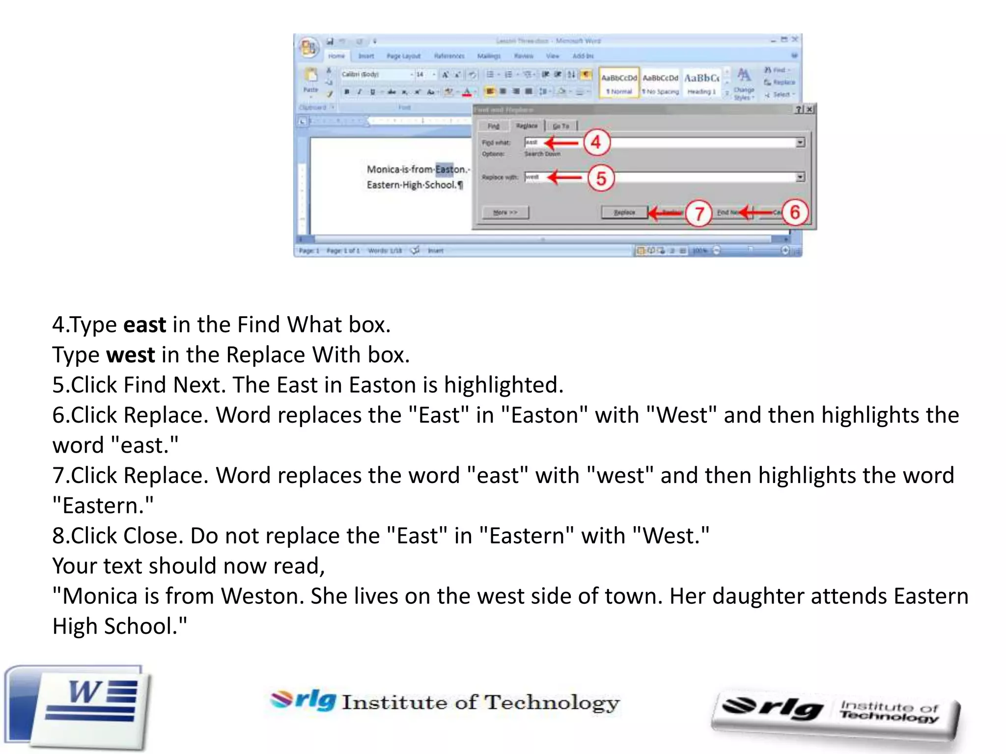 4.Type east in the Find What box.
Type west in the Replace With box.
5.Click Find Next. The East in Easton is highlighted.
6.Click Replace. Word replaces the "East" in "Easton" with "West" and then highlights the
word "east."
7.Click Replace. Word replaces the word "east" with "west" and then highlights the word
"Eastern."
8.Click Close. Do not replace the "East" in "Eastern" with "West."
Your text should now read,
"Monica is from Weston. She lives on the west side of town. Her daughter attends Eastern
High School."

 