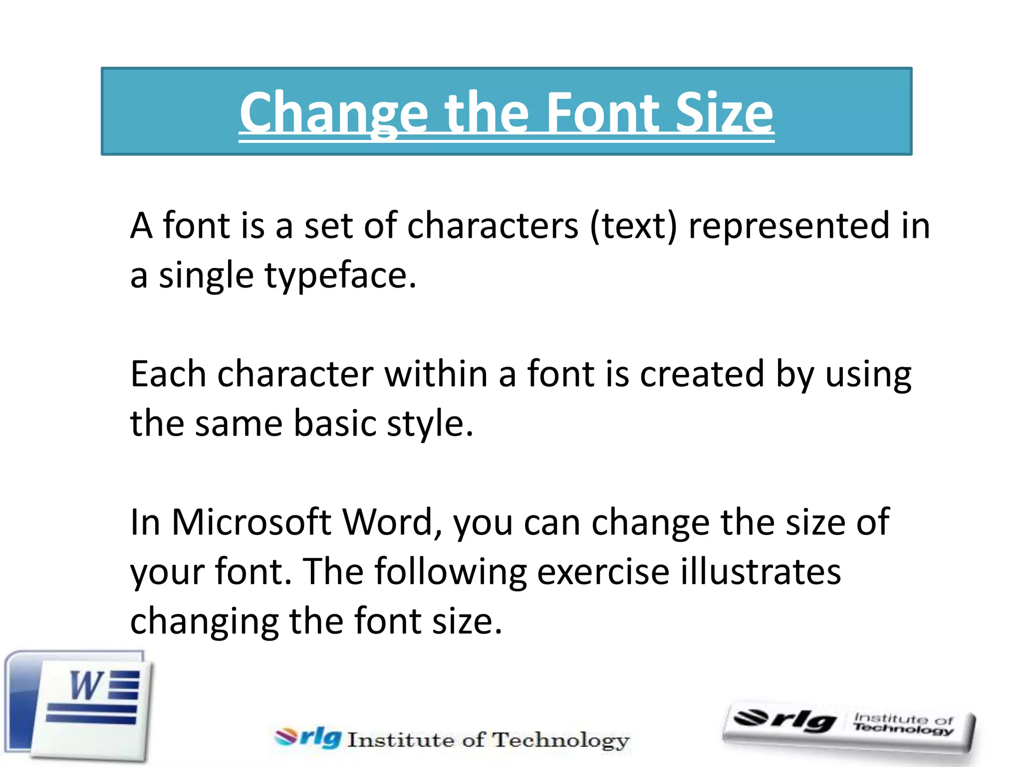 Change the Font Size
A font is a set of characters (text) represented in
a single typeface.
Each character within a font is created by using
the same basic style.
In Microsoft Word, you can change the size of
your font. The following exercise illustrates
changing the font size.

 