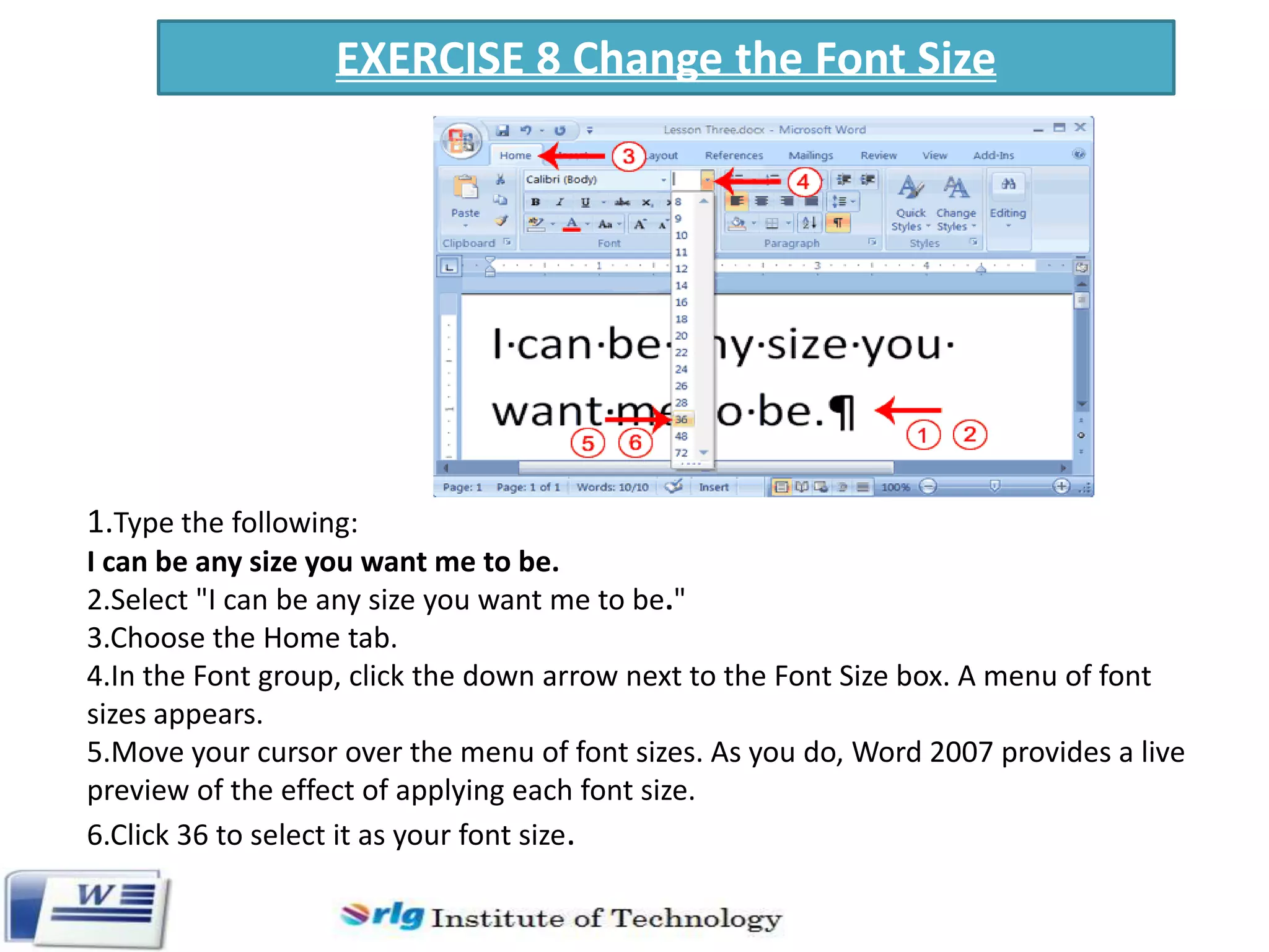 EXERCISE 8 Change the Font Size

1.Type the following:
I can be any size you want me to be.
2.Select "I can be any size you want me to be."
3.Choose the Home tab.
4.In the Font group, click the down arrow next to the Font Size box. A menu of font
sizes appears.
5.Move your cursor over the menu of font sizes. As you do, Word 2007 provides a live
preview of the effect of applying each font size.
6.Click 36 to select it as your font size.

 