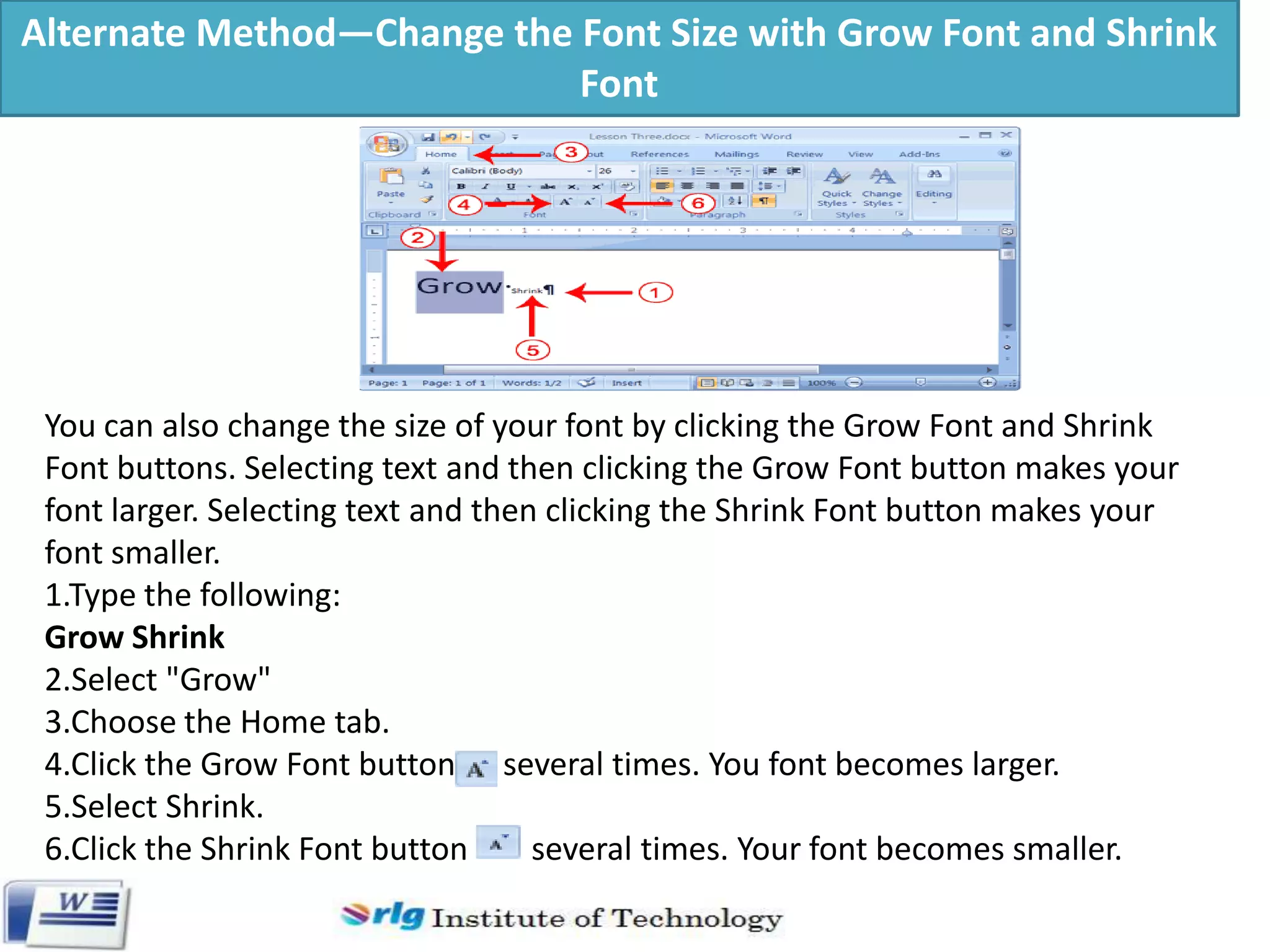 Alternate Method—Change the Font Size with Grow Font and Shrink
Font

You can also change the size of your font by clicking the Grow Font and Shrink
Font buttons. Selecting text and then clicking the Grow Font button makes your
font larger. Selecting text and then clicking the Shrink Font button makes your
font smaller.
1.Type the following:
Grow Shrink
2.Select "Grow"
3.Choose the Home tab.
4.Click the Grow Font button several times. You font becomes larger.
5.Select Shrink.
6.Click the Shrink Font button
several times. Your font becomes smaller.

 