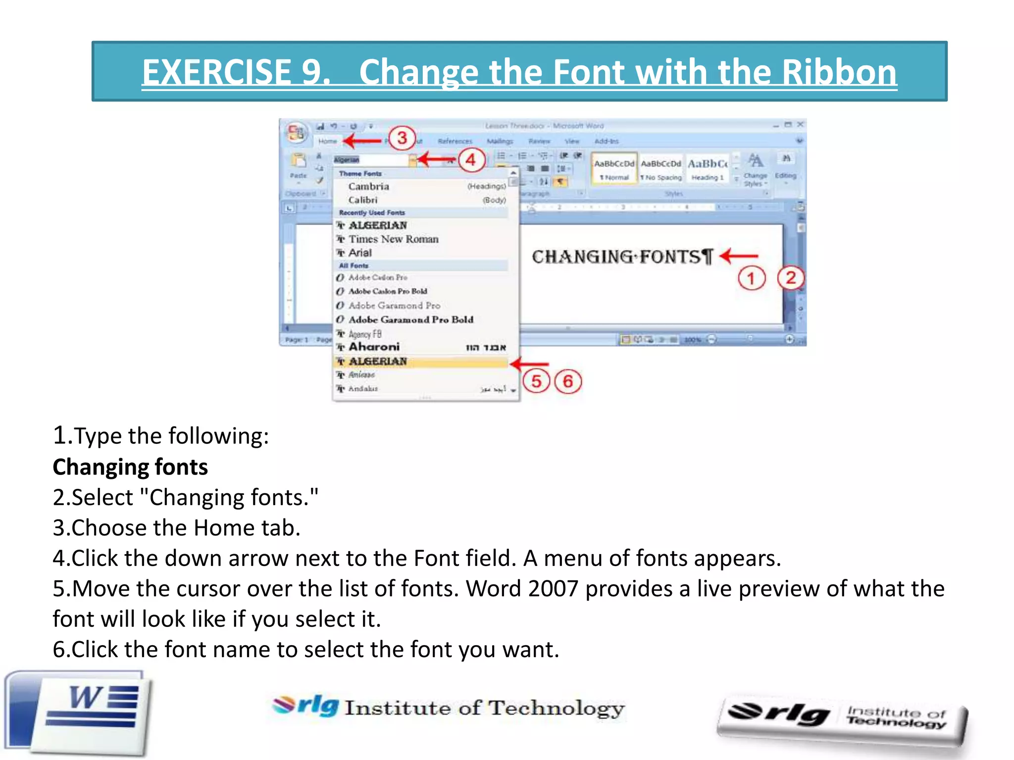 EXERCISE 9. Change the Font with the Ribbon

1.Type the following:
Changing fonts
2.Select "Changing fonts."
3.Choose the Home tab.
4.Click the down arrow next to the Font field. A menu of fonts appears.
5.Move the cursor over the list of fonts. Word 2007 provides a live preview of what the
font will look like if you select it.
6.Click the font name to select the font you want.

 