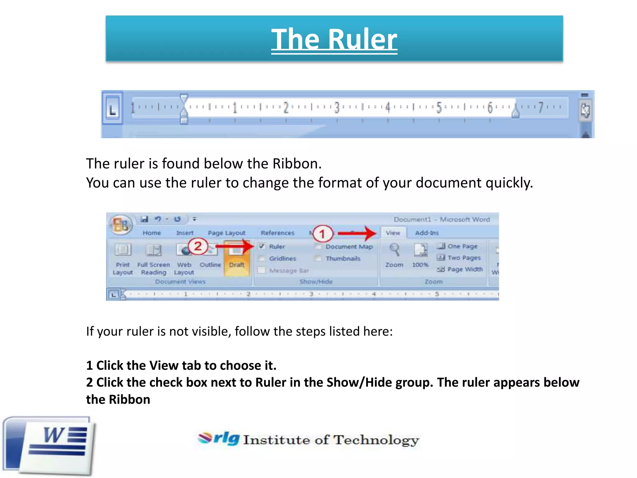 The Ruler

The ruler is found below the Ribbon.
You can use the ruler to change the format of your document quickly.

If your ruler is not visible, follow the steps listed here:
1 Click the View tab to choose it.
2 Click the check box next to Ruler in the Show/Hide group. The ruler appears below
the Ribbon

 