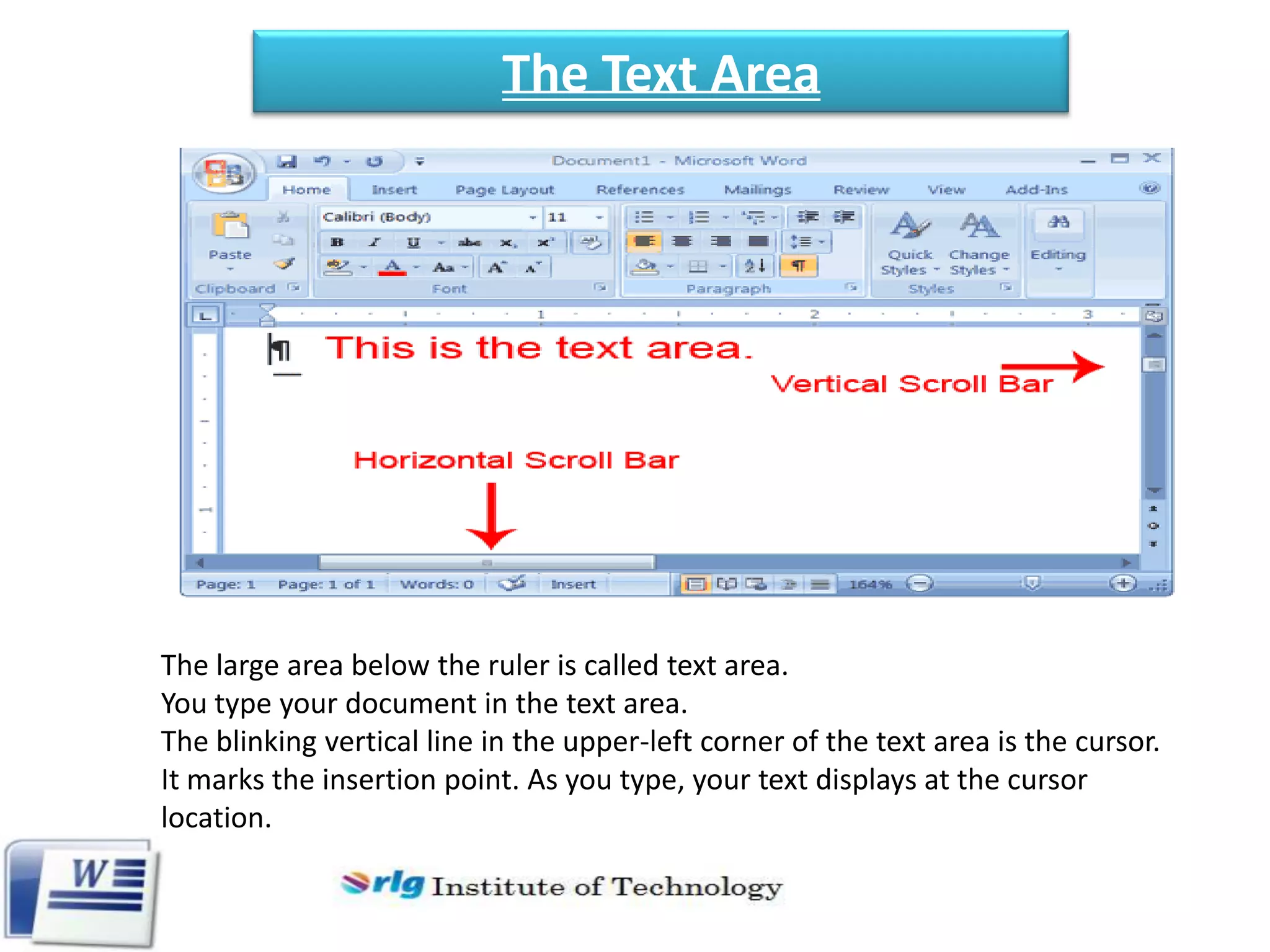 The Text Area

The large area below the ruler is called text area.
You type your document in the text area.
The blinking vertical line in the upper-left corner of the text area is the cursor.
It marks the insertion point. As you type, your text displays at the cursor
location.

 