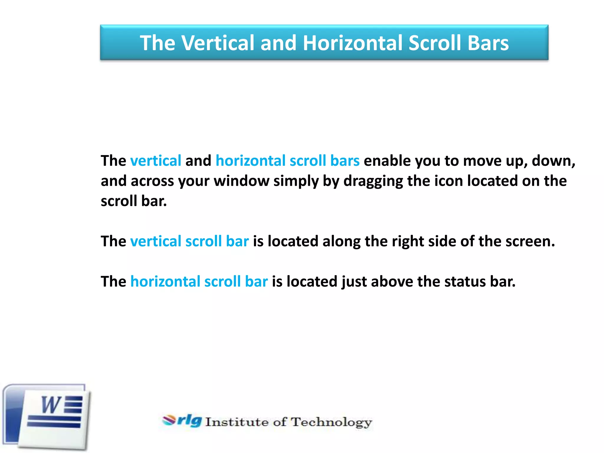 The Vertical and Horizontal Scroll Bars

The vertical and horizontal scroll bars enable you to move up, down,
and across your window simply by dragging the icon located on the
scroll bar.
The vertical scroll bar is located along the right side of the screen.
The horizontal scroll bar is located just above the status bar.

 