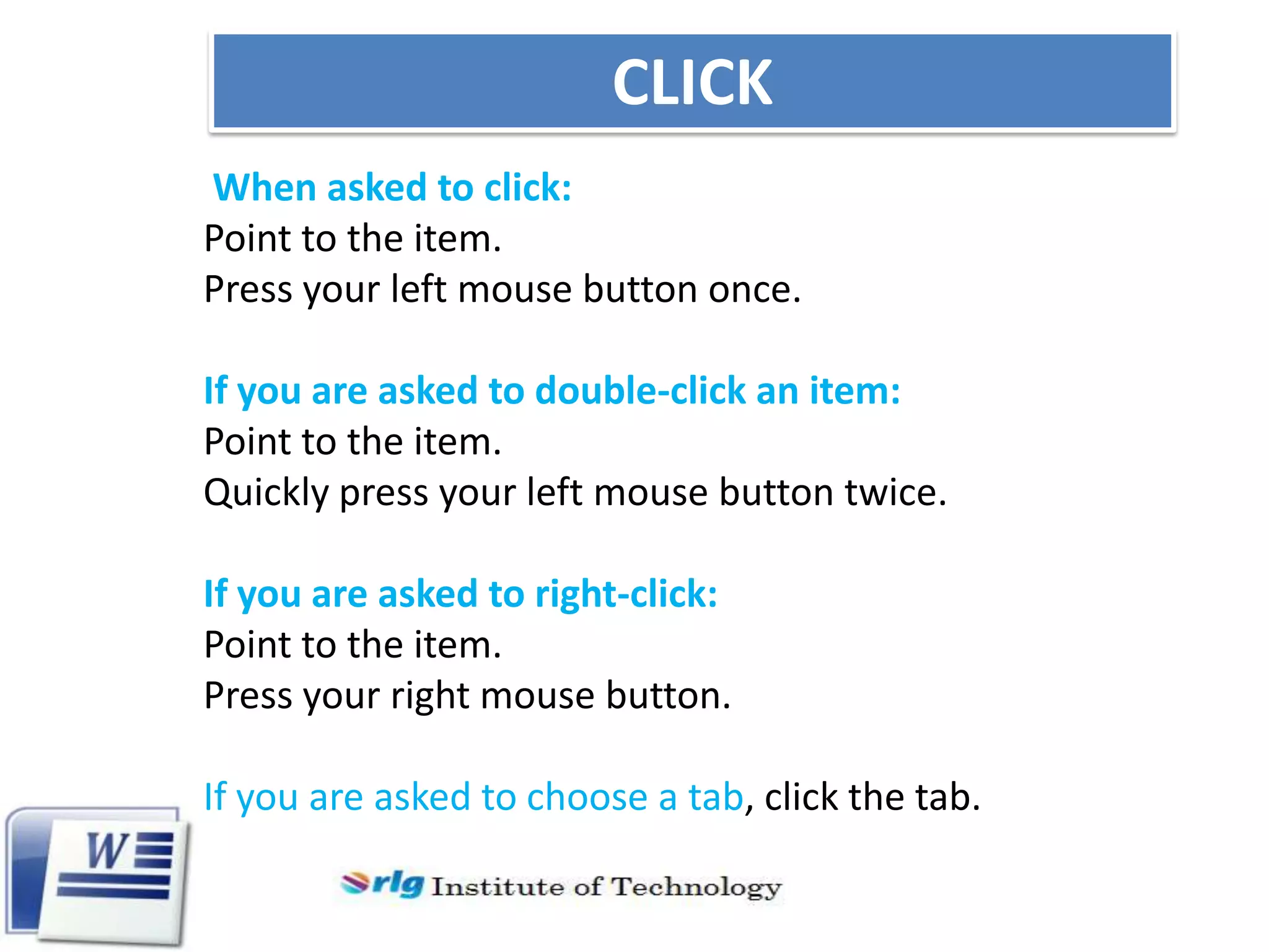 CLICK
When asked to click:
Point to the item.
Press your left mouse button once.
If you are asked to double-click an item:
Point to the item.
Quickly press your left mouse button twice.
If you are asked to right-click:
Point to the item.
Press your right mouse button.
If you are asked to choose a tab, click the tab.

 