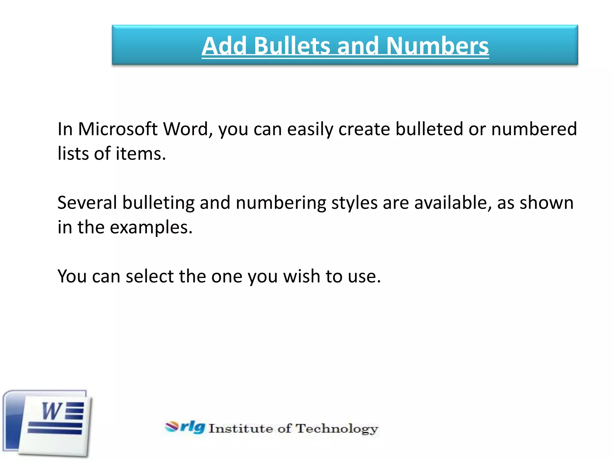 Add Bullets and Numbers
In Microsoft Word, you can easily create bulleted or numbered
lists of items.
Several bulleting and numbering styles are available, as shown
in the examples.
You can select the one you wish to use.

 