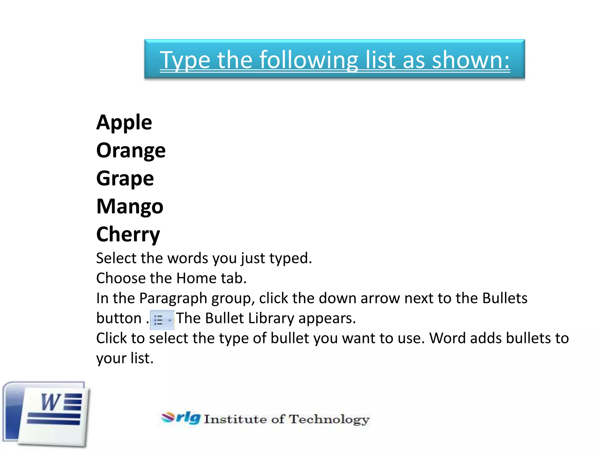 Type the following list as shown:
Apple
Orange
Grape
Mango
Cherry
Select the words you just typed.
Choose the Home tab.
In the Paragraph group, click the down arrow next to the Bullets
button .
The Bullet Library appears.
Click to select the type of bullet you want to use. Word adds bullets to
your list.

 