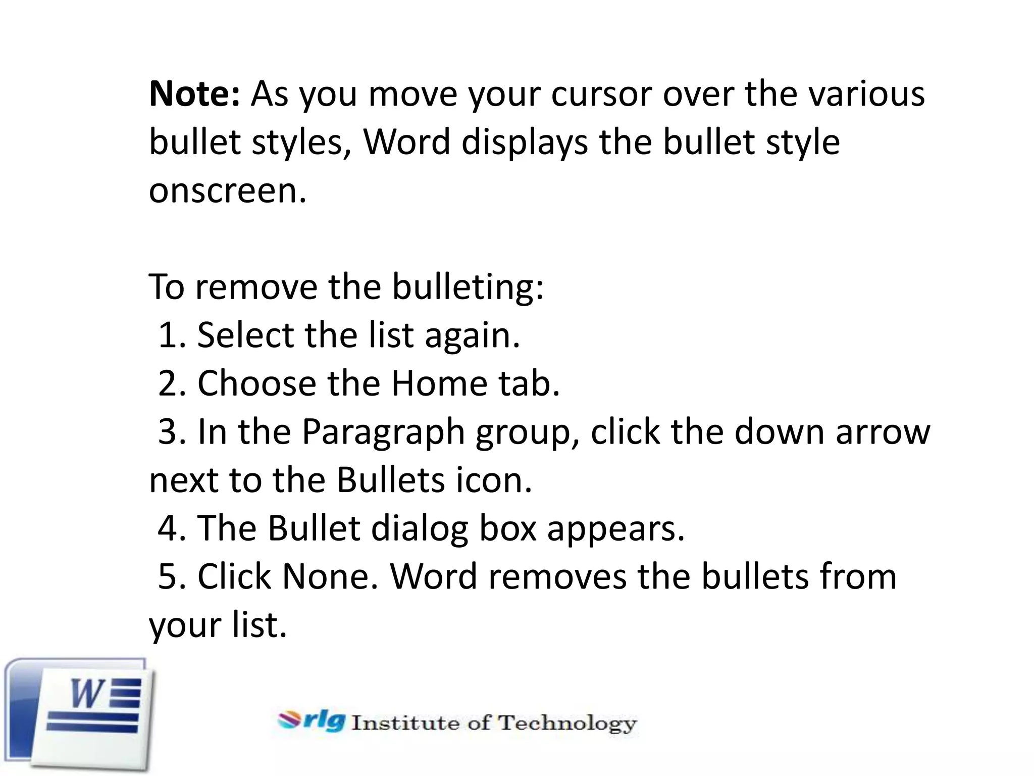 Note: As you move your cursor over the various
bullet styles, Word displays the bullet style
onscreen.
To remove the bulleting:
1. Select the list again.
2. Choose the Home tab.
3. In the Paragraph group, click the down arrow
next to the Bullets icon.
4. The Bullet dialog box appears.
5. Click None. Word removes the bullets from
your list.

 