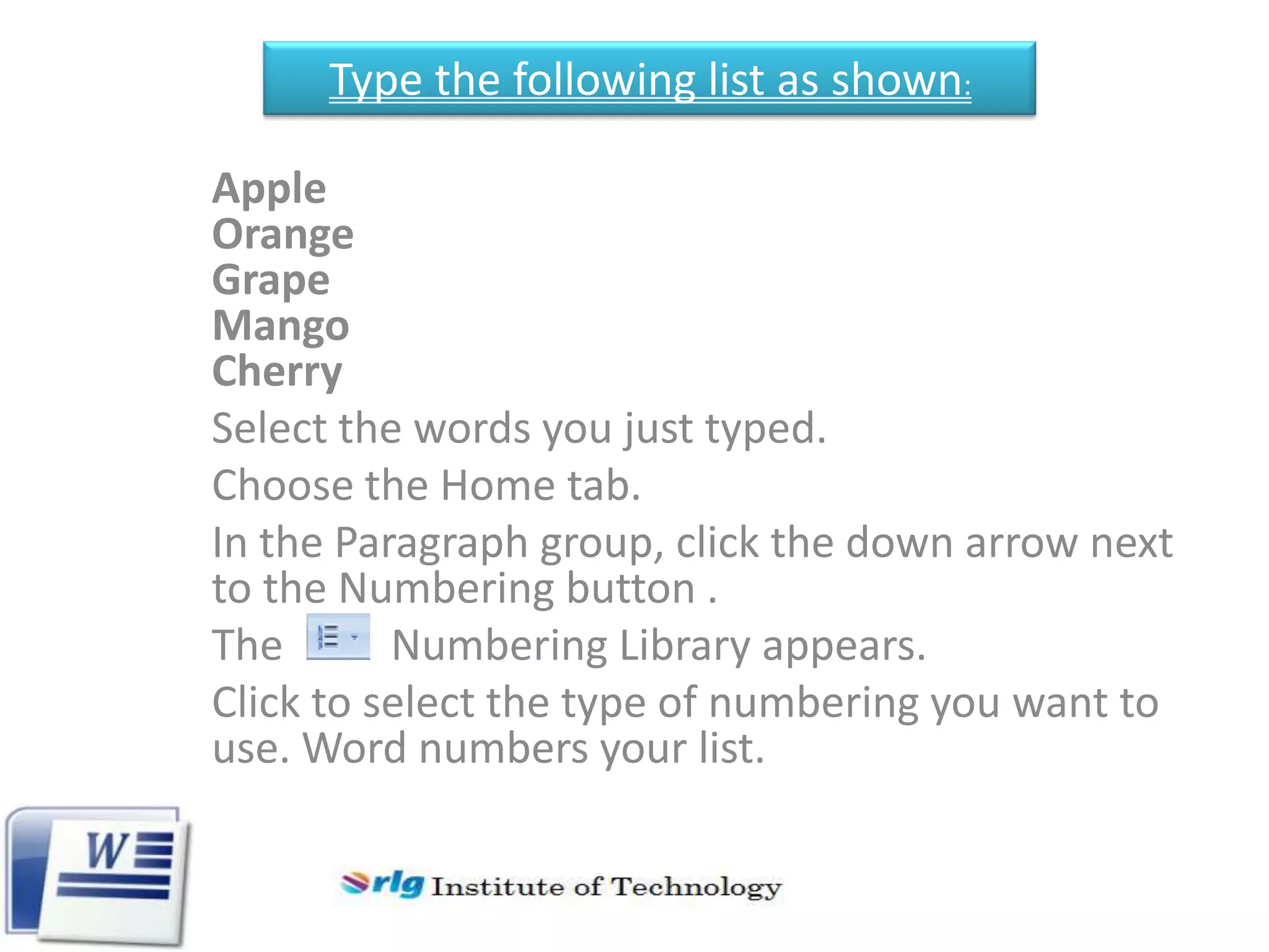 Type the following list as shown:
Apple
Orange
Grape
Mango
Cherry
Select the words you just typed.
Choose the Home tab.
In the Paragraph group, click the down arrow next
to the Numbering button .
The
Numbering Library appears.
Click to select the type of numbering you want to
use. Word numbers your list.

 