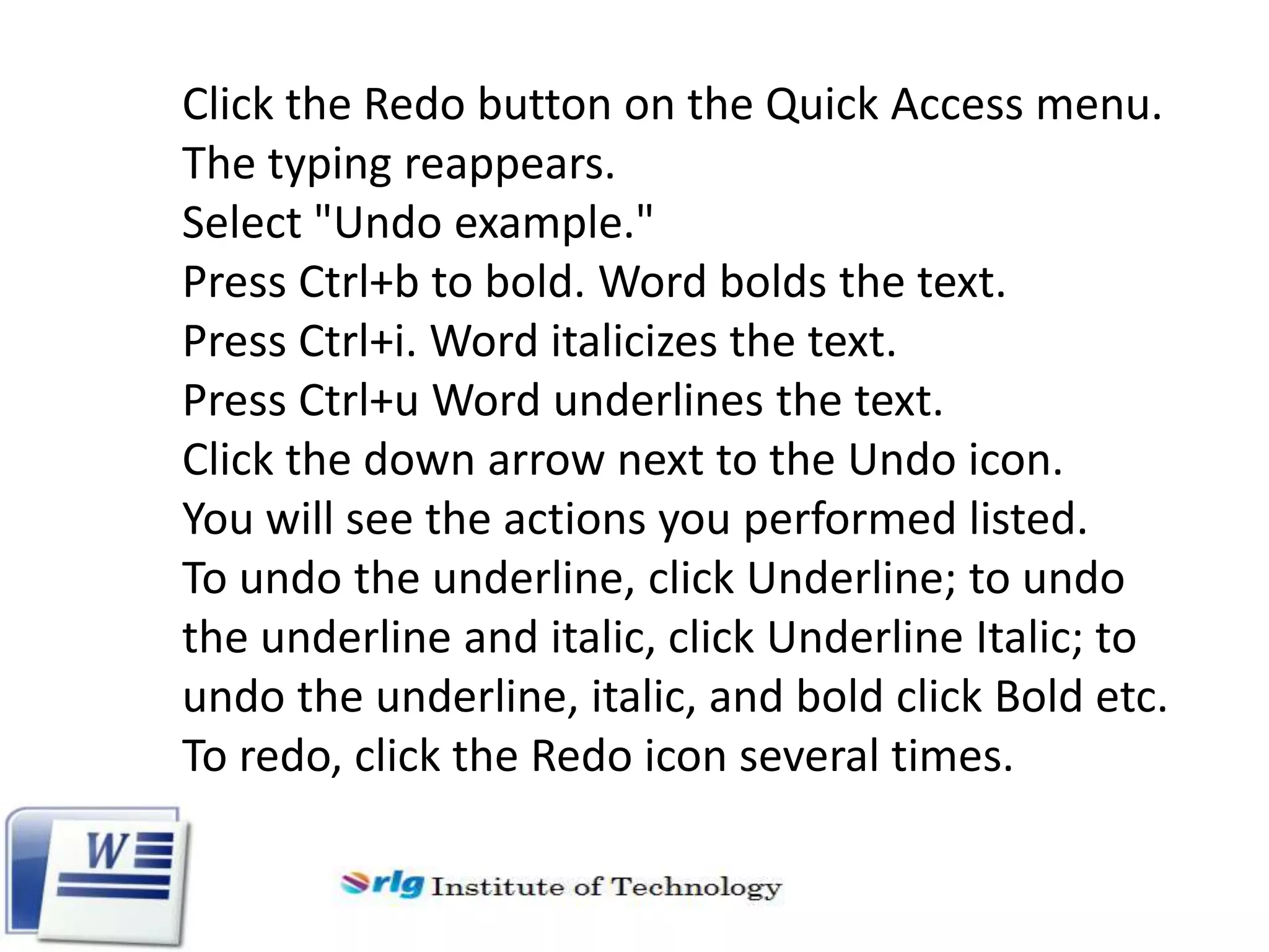 Click the Redo button on the Quick Access menu.
The typing reappears.
Select "Undo example."
Press Ctrl+b to bold. Word bolds the text.
Press Ctrl+i. Word italicizes the text.
Press Ctrl+u Word underlines the text.
Click the down arrow next to the Undo icon.
You will see the actions you performed listed.
To undo the underline, click Underline; to undo
the underline and italic, click Underline Italic; to
undo the underline, italic, and bold click Bold etc.
To redo, click the Redo icon several times.

 