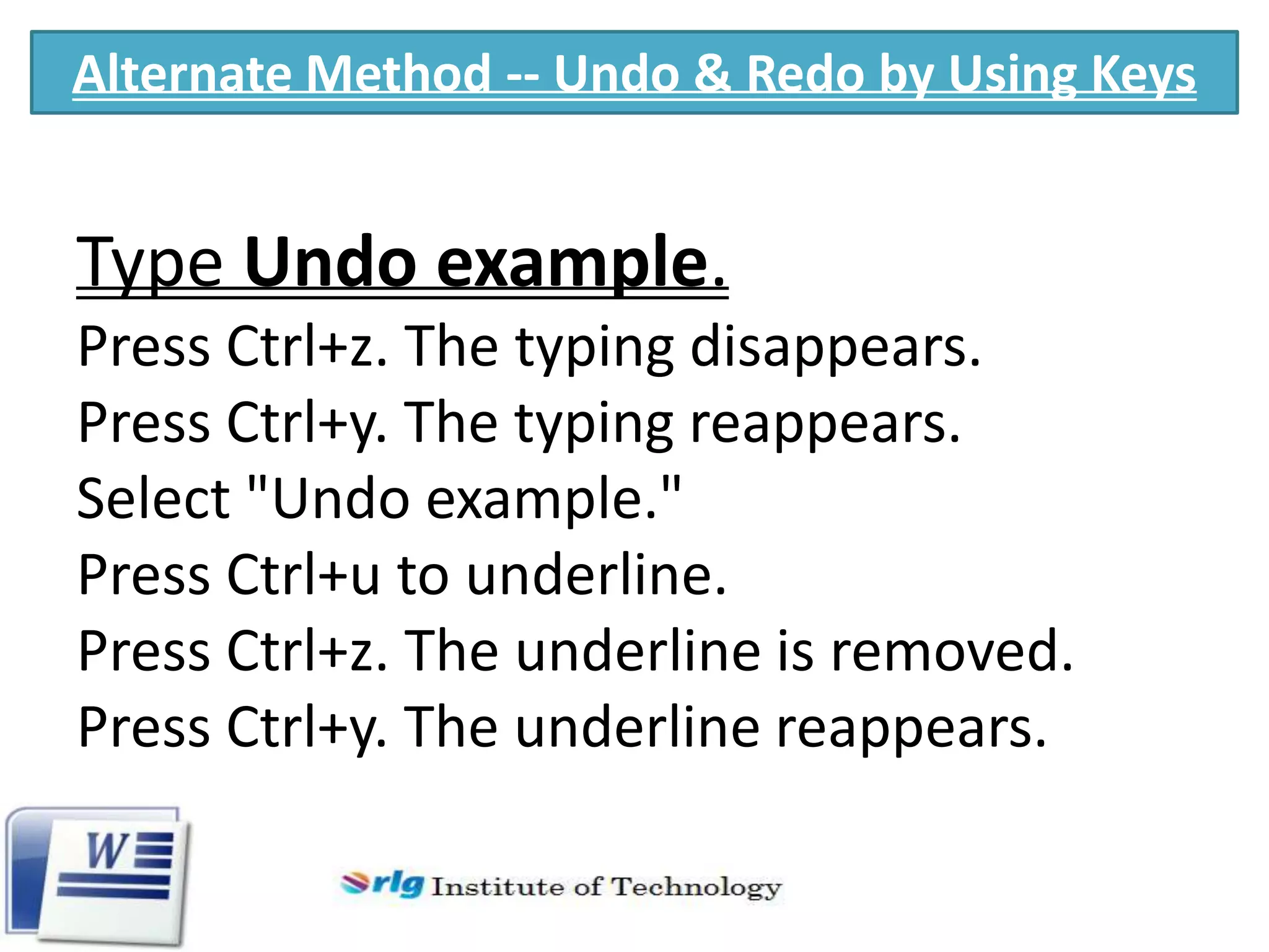 Alternate Method -- Undo & Redo by Using Keys

Type Undo example.
Press Ctrl+z. The typing disappears.
Press Ctrl+y. The typing reappears.
Select "Undo example."
Press Ctrl+u to underline.
Press Ctrl+z. The underline is removed.
Press Ctrl+y. The underline reappears.

 